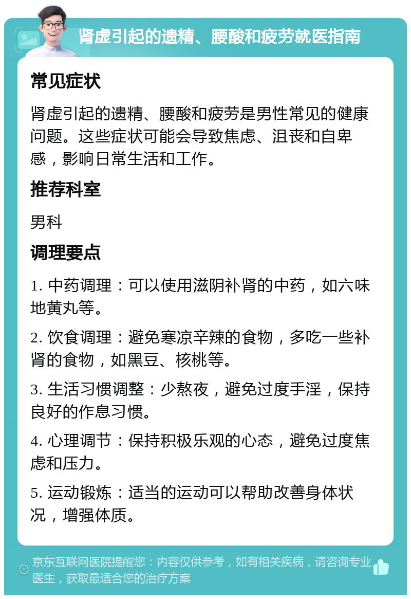 肾虚引起的遗精、腰酸和疲劳就医指南 常见症状 肾虚引起的遗精、腰酸和疲劳是男性常见的健康问题。这些症状可能会导致焦虑、沮丧和自卑感，影响日常生活和工作。 推荐科室 男科 调理要点 1. 中药调理：可以使用滋阴补肾的中药，如六味地黄丸等。 2. 饮食调理：避免寒凉辛辣的食物，多吃一些补肾的食物，如黑豆、核桃等。 3. 生活习惯调整：少熬夜，避免过度手淫，保持良好的作息习惯。 4. 心理调节：保持积极乐观的心态，避免过度焦虑和压力。 5. 运动锻炼：适当的运动可以帮助改善身体状况，增强体质。