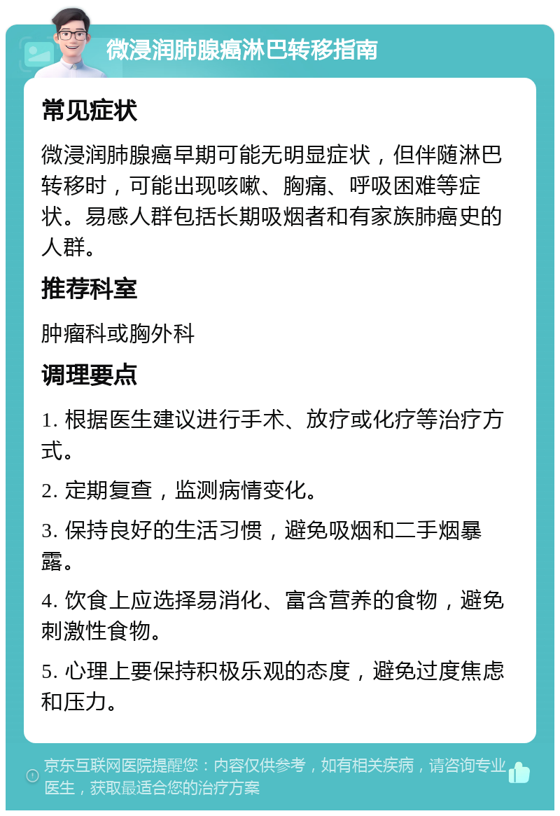 微浸润肺腺癌淋巴转移指南 常见症状 微浸润肺腺癌早期可能无明显症状，但伴随淋巴转移时，可能出现咳嗽、胸痛、呼吸困难等症状。易感人群包括长期吸烟者和有家族肺癌史的人群。 推荐科室 肿瘤科或胸外科 调理要点 1. 根据医生建议进行手术、放疗或化疗等治疗方式。 2. 定期复查，监测病情变化。 3. 保持良好的生活习惯，避免吸烟和二手烟暴露。 4. 饮食上应选择易消化、富含营养的食物，避免刺激性食物。 5. 心理上要保持积极乐观的态度，避免过度焦虑和压力。