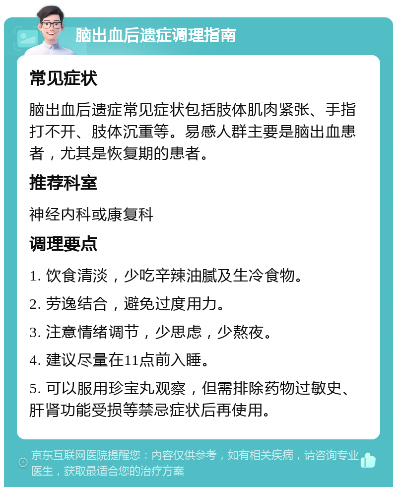 脑出血后遗症调理指南 常见症状 脑出血后遗症常见症状包括肢体肌肉紧张、手指打不开、肢体沉重等。易感人群主要是脑出血患者，尤其是恢复期的患者。 推荐科室 神经内科或康复科 调理要点 1. 饮食清淡，少吃辛辣油腻及生冷食物。 2. 劳逸结合，避免过度用力。 3. 注意情绪调节，少思虑，少熬夜。 4. 建议尽量在11点前入睡。 5. 可以服用珍宝丸观察，但需排除药物过敏史、肝肾功能受损等禁忌症状后再使用。