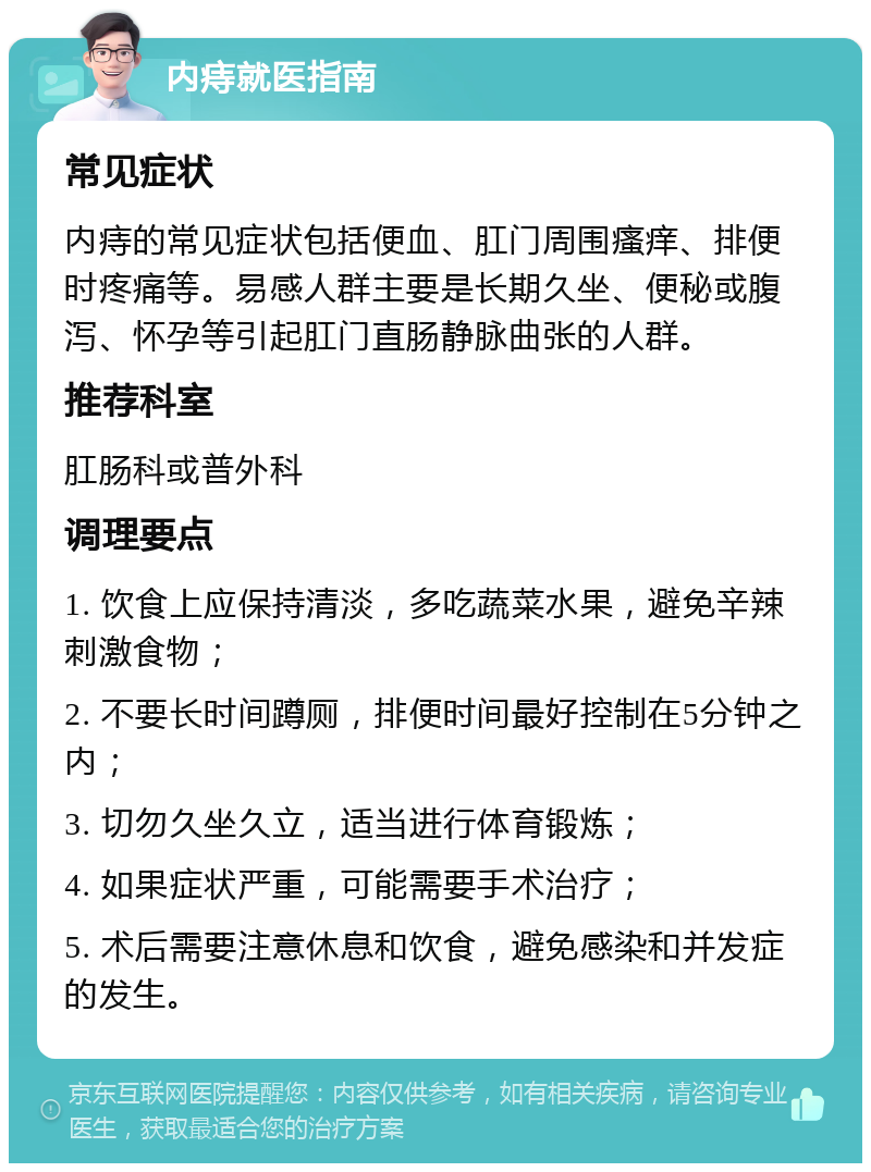 内痔就医指南 常见症状 内痔的常见症状包括便血、肛门周围瘙痒、排便时疼痛等。易感人群主要是长期久坐、便秘或腹泻、怀孕等引起肛门直肠静脉曲张的人群。 推荐科室 肛肠科或普外科 调理要点 1. 饮食上应保持清淡，多吃蔬菜水果，避免辛辣刺激食物； 2. 不要长时间蹲厕，排便时间最好控制在5分钟之内； 3. 切勿久坐久立，适当进行体育锻炼； 4. 如果症状严重，可能需要手术治疗； 5. 术后需要注意休息和饮食，避免感染和并发症的发生。