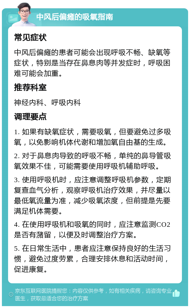 中风后偏瘫的吸氧指南 常见症状 中风后偏瘫的患者可能会出现呼吸不畅、缺氧等症状，特别是当存在鼻息肉等并发症时，呼吸困难可能会加重。 推荐科室 神经内科、呼吸内科 调理要点 1. 如果有缺氧症状，需要吸氧，但要避免过多吸氧，以免影响机体代谢和增加氧自由基的生成。 2. 对于鼻息肉导致的呼吸不畅，单纯的鼻导管吸氧效果不佳，可能需要使用呼吸机辅助呼吸。 3. 使用呼吸机时，应注意调整呼吸机参数，定期复查血气分析，观察呼吸机治疗效果，并尽量以最低氧流量为准，减少吸氧浓度，但前提是先要满足机体需要。 4. 在使用呼吸机和吸氧的同时，应注意监测CO2是否有潴留，以便及时调整治疗方案。 5. 在日常生活中，患者应注意保持良好的生活习惯，避免过度劳累，合理安排休息和活动时间，促进康复。