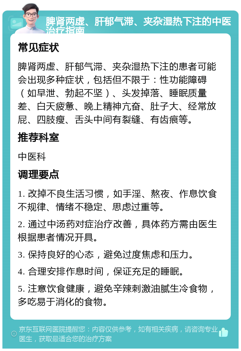 脾肾两虚、肝郁气滞、夹杂湿热下注的中医治疗指南 常见症状 脾肾两虚、肝郁气滞、夹杂湿热下注的患者可能会出现多种症状，包括但不限于：性功能障碍（如早泄、勃起不坚）、头发掉落、睡眠质量差、白天疲惫、晚上精神亢奋、肚子大、经常放屁、四肢瘦、舌头中间有裂缝、有齿痕等。 推荐科室 中医科 调理要点 1. 改掉不良生活习惯，如手淫、熬夜、作息饮食不规律、情绪不稳定、思虑过重等。 2. 通过中汤药对症治疗改善，具体药方需由医生根据患者情况开具。 3. 保持良好的心态，避免过度焦虑和压力。 4. 合理安排作息时间，保证充足的睡眠。 5. 注意饮食健康，避免辛辣刺激油腻生冷食物，多吃易于消化的食物。