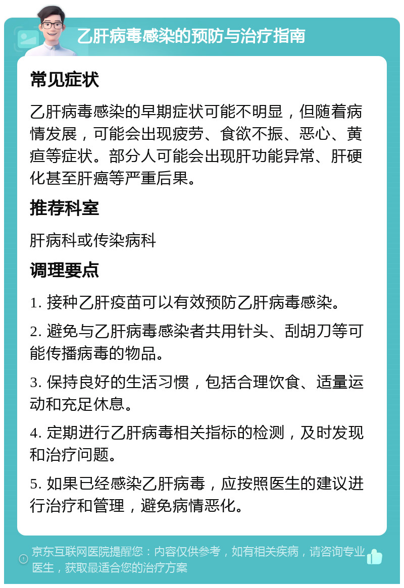 乙肝病毒感染的预防与治疗指南 常见症状 乙肝病毒感染的早期症状可能不明显，但随着病情发展，可能会出现疲劳、食欲不振、恶心、黄疸等症状。部分人可能会出现肝功能异常、肝硬化甚至肝癌等严重后果。 推荐科室 肝病科或传染病科 调理要点 1. 接种乙肝疫苗可以有效预防乙肝病毒感染。 2. 避免与乙肝病毒感染者共用针头、刮胡刀等可能传播病毒的物品。 3. 保持良好的生活习惯，包括合理饮食、适量运动和充足休息。 4. 定期进行乙肝病毒相关指标的检测，及时发现和治疗问题。 5. 如果已经感染乙肝病毒，应按照医生的建议进行治疗和管理，避免病情恶化。