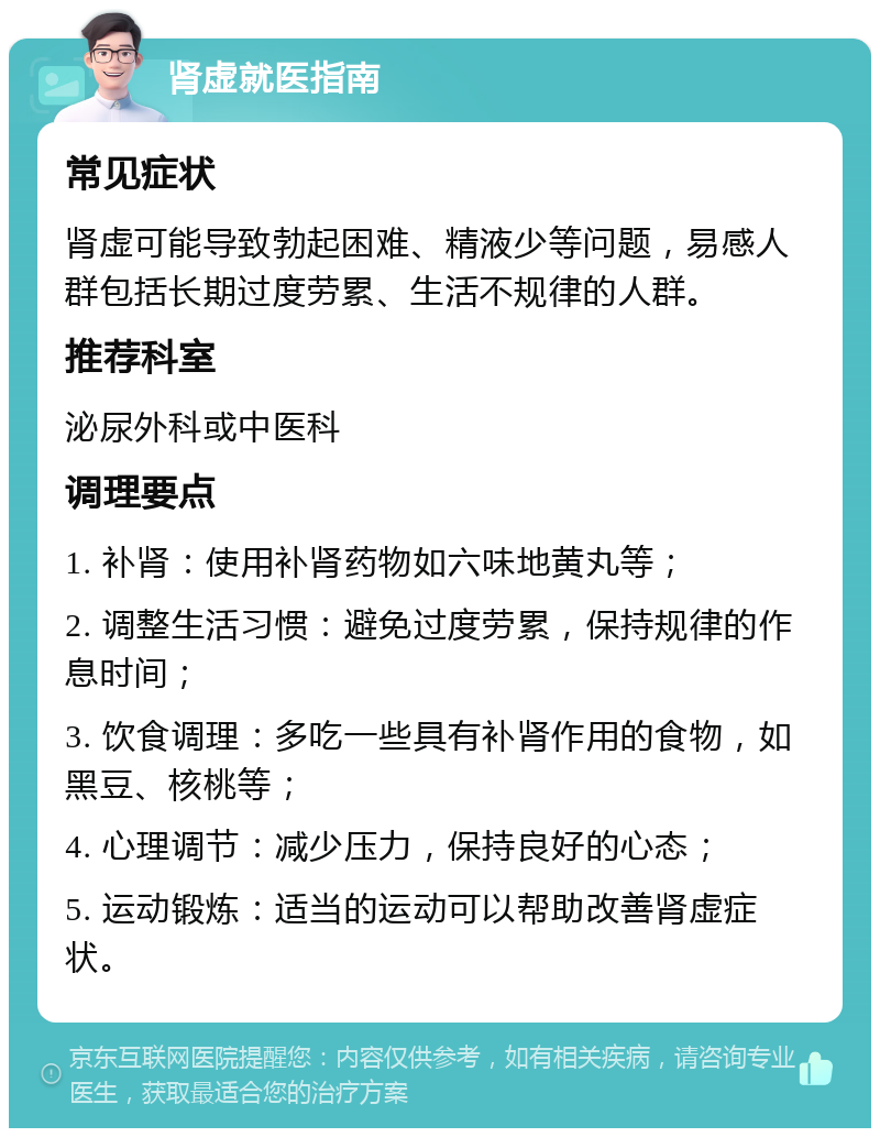 肾虚就医指南 常见症状 肾虚可能导致勃起困难、精液少等问题，易感人群包括长期过度劳累、生活不规律的人群。 推荐科室 泌尿外科或中医科 调理要点 1. 补肾：使用补肾药物如六味地黄丸等； 2. 调整生活习惯：避免过度劳累，保持规律的作息时间； 3. 饮食调理：多吃一些具有补肾作用的食物，如黑豆、核桃等； 4. 心理调节：减少压力，保持良好的心态； 5. 运动锻炼：适当的运动可以帮助改善肾虚症状。