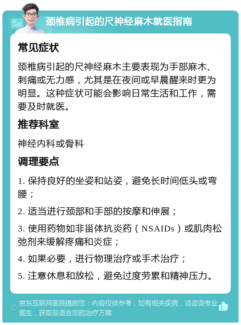 颈椎病引起的尺神经麻木就医指南 常见症状 颈椎病引起的尺神经麻木主要表现为手部麻木、刺痛或无力感，尤其是在夜间或早晨醒来时更为明显。这种症状可能会影响日常生活和工作，需要及时就医。 推荐科室 神经内科或骨科 调理要点 1. 保持良好的坐姿和站姿，避免长时间低头或弯腰； 2. 适当进行颈部和手部的按摩和伸展； 3. 使用药物如非甾体抗炎药（NSAIDs）或肌肉松弛剂来缓解疼痛和炎症； 4. 如果必要，进行物理治疗或手术治疗； 5. 注意休息和放松，避免过度劳累和精神压力。