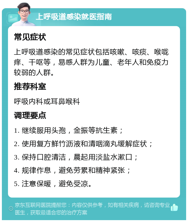 上呼吸道感染就医指南 常见症状 上呼吸道感染的常见症状包括咳嗽、咳痰、喉咙痒、干呕等，易感人群为儿童、老年人和免疫力较弱的人群。 推荐科室 呼吸内科或耳鼻喉科 调理要点 1. 继续服用头孢，金振等抗生素； 2. 使用复方鲜竹沥液和清咽滴丸缓解症状； 3. 保持口腔清洁，晨起用淡盐水漱口； 4. 规律作息，避免劳累和精神紧张； 5. 注意保暖，避免受凉。