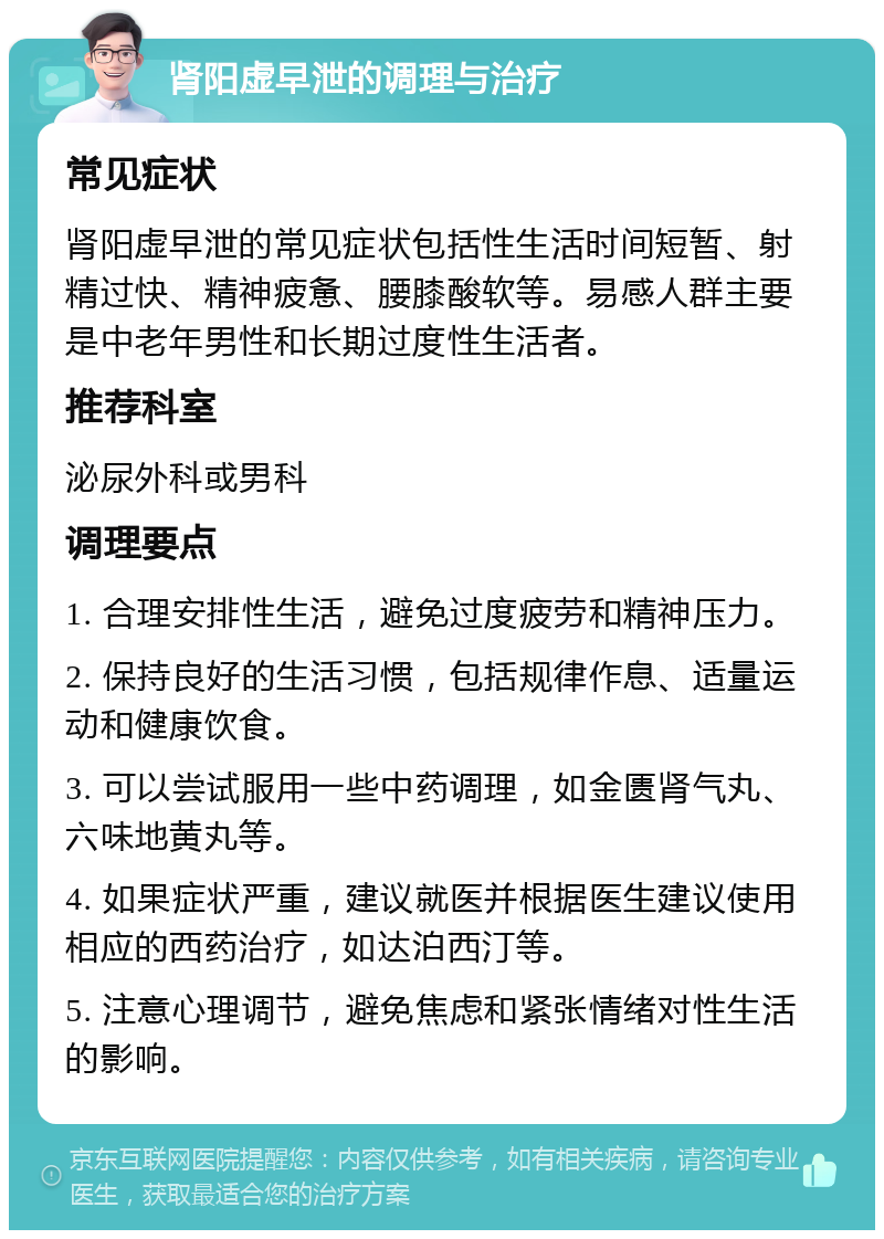 肾阳虚早泄的调理与治疗 常见症状 肾阳虚早泄的常见症状包括性生活时间短暂、射精过快、精神疲惫、腰膝酸软等。易感人群主要是中老年男性和长期过度性生活者。 推荐科室 泌尿外科或男科 调理要点 1. 合理安排性生活，避免过度疲劳和精神压力。 2. 保持良好的生活习惯，包括规律作息、适量运动和健康饮食。 3. 可以尝试服用一些中药调理，如金匮肾气丸、六味地黄丸等。 4. 如果症状严重，建议就医并根据医生建议使用相应的西药治疗，如达泊西汀等。 5. 注意心理调节，避免焦虑和紧张情绪对性生活的影响。