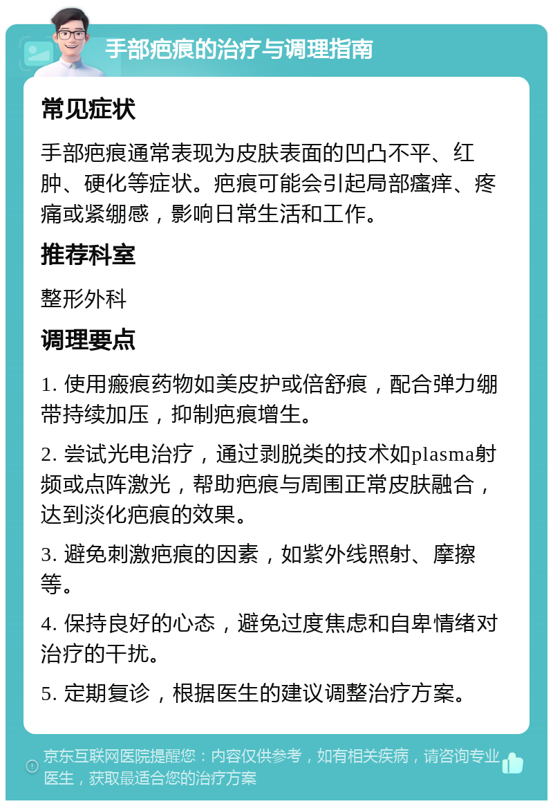 手部疤痕的治疗与调理指南 常见症状 手部疤痕通常表现为皮肤表面的凹凸不平、红肿、硬化等症状。疤痕可能会引起局部瘙痒、疼痛或紧绷感，影响日常生活和工作。 推荐科室 整形外科 调理要点 1. 使用瘢痕药物如美皮护或倍舒痕，配合弹力绷带持续加压，抑制疤痕增生。 2. 尝试光电治疗，通过剥脱类的技术如plasma射频或点阵激光，帮助疤痕与周围正常皮肤融合，达到淡化疤痕的效果。 3. 避免刺激疤痕的因素，如紫外线照射、摩擦等。 4. 保持良好的心态，避免过度焦虑和自卑情绪对治疗的干扰。 5. 定期复诊，根据医生的建议调整治疗方案。