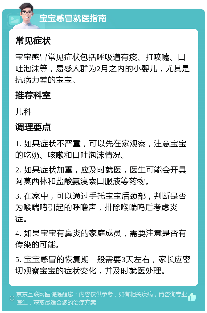 宝宝感冒就医指南 常见症状 宝宝感冒常见症状包括呼吸道有痰、打喷嚏、口吐泡沫等，易感人群为2月之内的小婴儿，尤其是抗病力差的宝宝。 推荐科室 儿科 调理要点 1. 如果症状不严重，可以先在家观察，注意宝宝的吃奶、咳嗽和口吐泡沫情况。 2. 如果症状加重，应及时就医，医生可能会开具阿莫西林和盐酸氨溴索口服液等药物。 3. 在家中，可以通过手托宝宝后颈部，判断是否为喉喘鸣引起的呼噜声，排除喉喘鸣后考虑炎症。 4. 如果宝宝有鼻炎的家庭成员，需要注意是否有传染的可能。 5. 宝宝感冒的恢复期一般需要3天左右，家长应密切观察宝宝的症状变化，并及时就医处理。