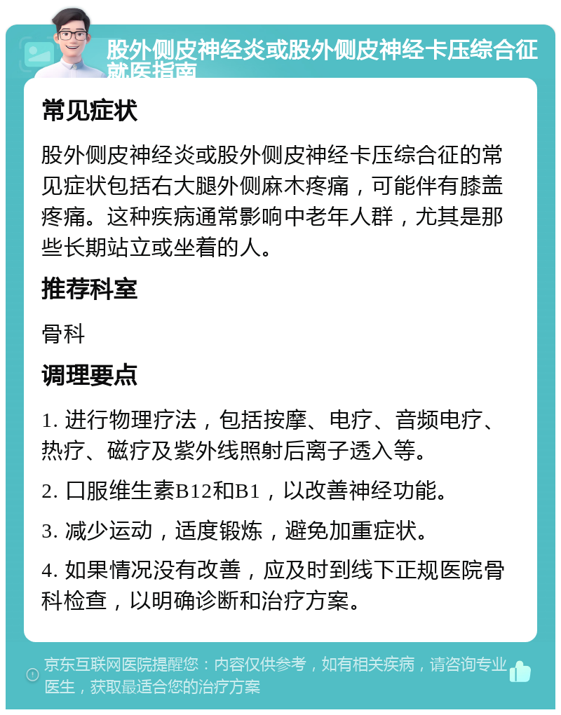 股外侧皮神经炎或股外侧皮神经卡压综合征就医指南 常见症状 股外侧皮神经炎或股外侧皮神经卡压综合征的常见症状包括右大腿外侧麻木疼痛，可能伴有膝盖疼痛。这种疾病通常影响中老年人群，尤其是那些长期站立或坐着的人。 推荐科室 骨科 调理要点 1. 进行物理疗法，包括按摩、电疗、音频电疗、热疗、磁疗及紫外线照射后离子透入等。 2. 口服维生素B12和B1，以改善神经功能。 3. 减少运动，适度锻炼，避免加重症状。 4. 如果情况没有改善，应及时到线下正规医院骨科检查，以明确诊断和治疗方案。