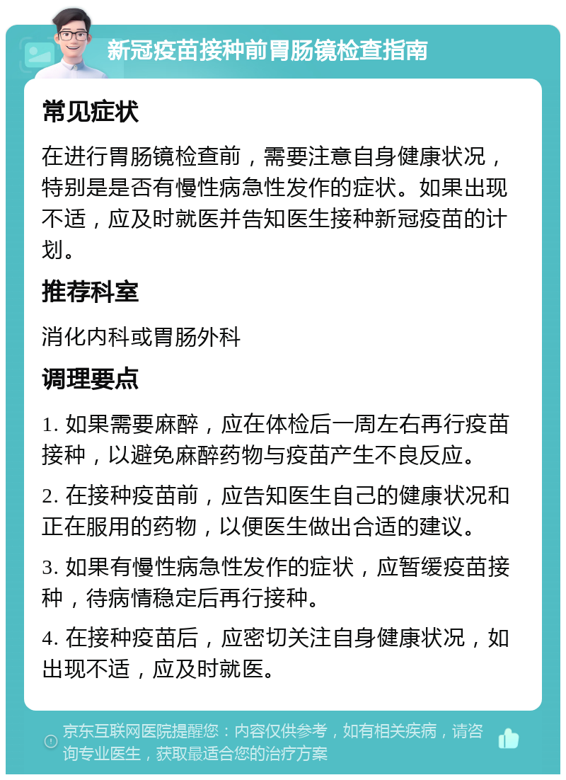 新冠疫苗接种前胃肠镜检查指南 常见症状 在进行胃肠镜检查前，需要注意自身健康状况，特别是是否有慢性病急性发作的症状。如果出现不适，应及时就医并告知医生接种新冠疫苗的计划。 推荐科室 消化内科或胃肠外科 调理要点 1. 如果需要麻醉，应在体检后一周左右再行疫苗接种，以避免麻醉药物与疫苗产生不良反应。 2. 在接种疫苗前，应告知医生自己的健康状况和正在服用的药物，以便医生做出合适的建议。 3. 如果有慢性病急性发作的症状，应暂缓疫苗接种，待病情稳定后再行接种。 4. 在接种疫苗后，应密切关注自身健康状况，如出现不适，应及时就医。