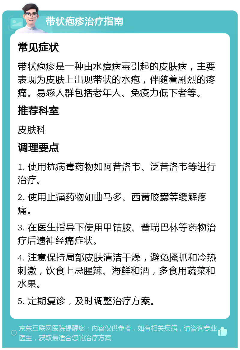 带状疱疹治疗指南 常见症状 带状疱疹是一种由水痘病毒引起的皮肤病，主要表现为皮肤上出现带状的水疱，伴随着剧烈的疼痛。易感人群包括老年人、免疫力低下者等。 推荐科室 皮肤科 调理要点 1. 使用抗病毒药物如阿昔洛韦、泛昔洛韦等进行治疗。 2. 使用止痛药物如曲马多、西黄胶囊等缓解疼痛。 3. 在医生指导下使用甲钴胺、普瑞巴林等药物治疗后遗神经痛症状。 4. 注意保持局部皮肤清洁干燥，避免搔抓和冷热刺激，饮食上忌腥辣、海鲜和酒，多食用蔬菜和水果。 5. 定期复诊，及时调整治疗方案。