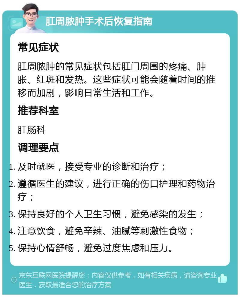 肛周脓肿手术后恢复指南 常见症状 肛周脓肿的常见症状包括肛门周围的疼痛、肿胀、红斑和发热。这些症状可能会随着时间的推移而加剧，影响日常生活和工作。 推荐科室 肛肠科 调理要点 及时就医，接受专业的诊断和治疗； 遵循医生的建议，进行正确的伤口护理和药物治疗； 保持良好的个人卫生习惯，避免感染的发生； 注意饮食，避免辛辣、油腻等刺激性食物； 保持心情舒畅，避免过度焦虑和压力。