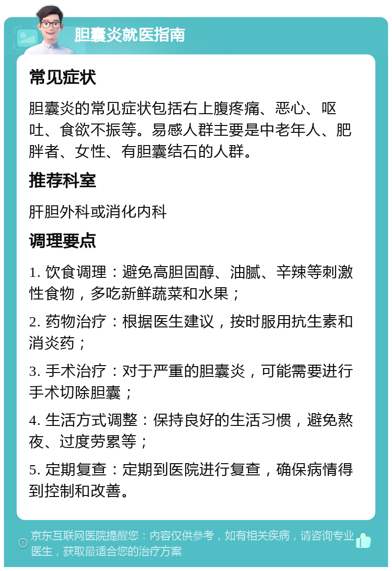 胆囊炎就医指南 常见症状 胆囊炎的常见症状包括右上腹疼痛、恶心、呕吐、食欲不振等。易感人群主要是中老年人、肥胖者、女性、有胆囊结石的人群。 推荐科室 肝胆外科或消化内科 调理要点 1. 饮食调理：避免高胆固醇、油腻、辛辣等刺激性食物，多吃新鲜蔬菜和水果； 2. 药物治疗：根据医生建议，按时服用抗生素和消炎药； 3. 手术治疗：对于严重的胆囊炎，可能需要进行手术切除胆囊； 4. 生活方式调整：保持良好的生活习惯，避免熬夜、过度劳累等； 5. 定期复查：定期到医院进行复查，确保病情得到控制和改善。