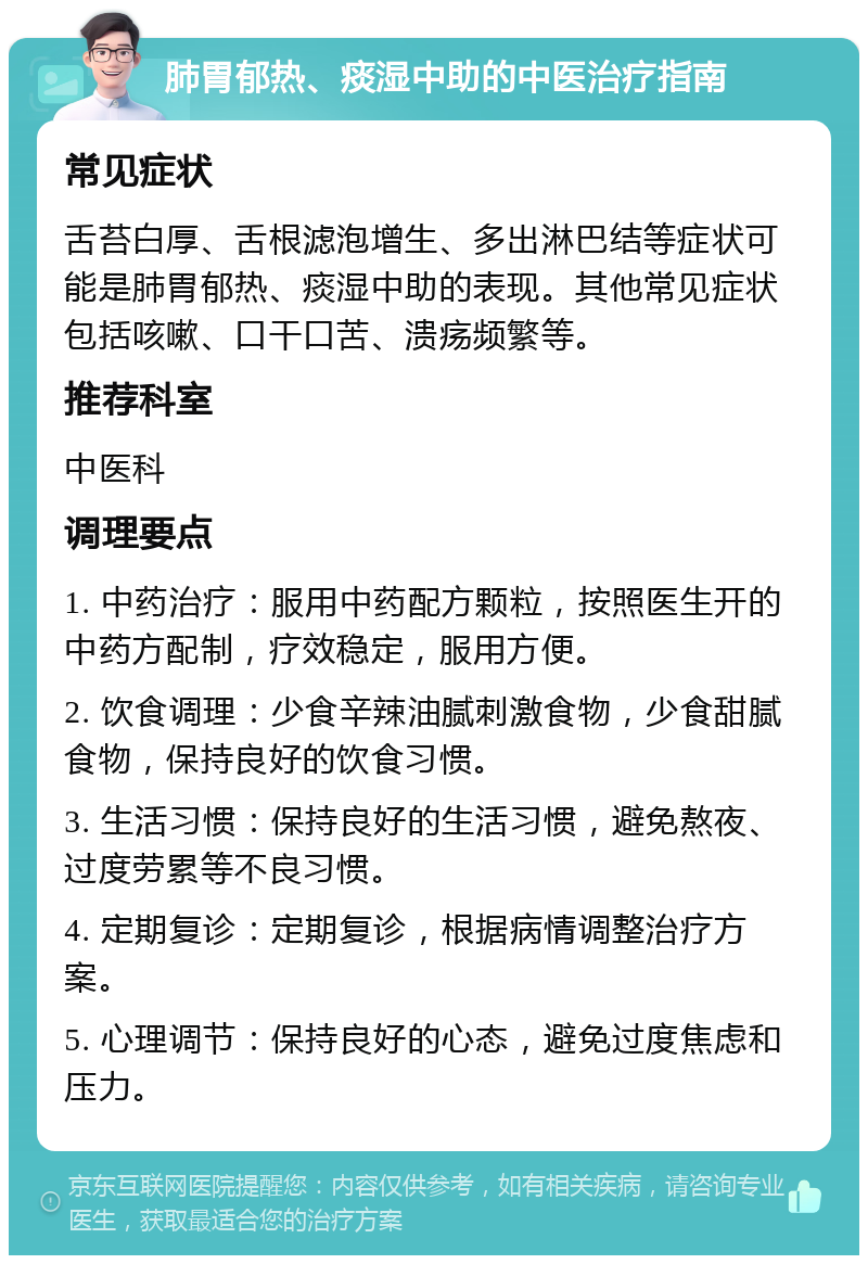 肺胃郁热、痰湿中助的中医治疗指南 常见症状 舌苔白厚、舌根滤泡增生、多出淋巴结等症状可能是肺胃郁热、痰湿中助的表现。其他常见症状包括咳嗽、口干口苦、溃疡频繁等。 推荐科室 中医科 调理要点 1. 中药治疗：服用中药配方颗粒，按照医生开的中药方配制，疗效稳定，服用方便。 2. 饮食调理：少食辛辣油腻刺激食物，少食甜腻食物，保持良好的饮食习惯。 3. 生活习惯：保持良好的生活习惯，避免熬夜、过度劳累等不良习惯。 4. 定期复诊：定期复诊，根据病情调整治疗方案。 5. 心理调节：保持良好的心态，避免过度焦虑和压力。