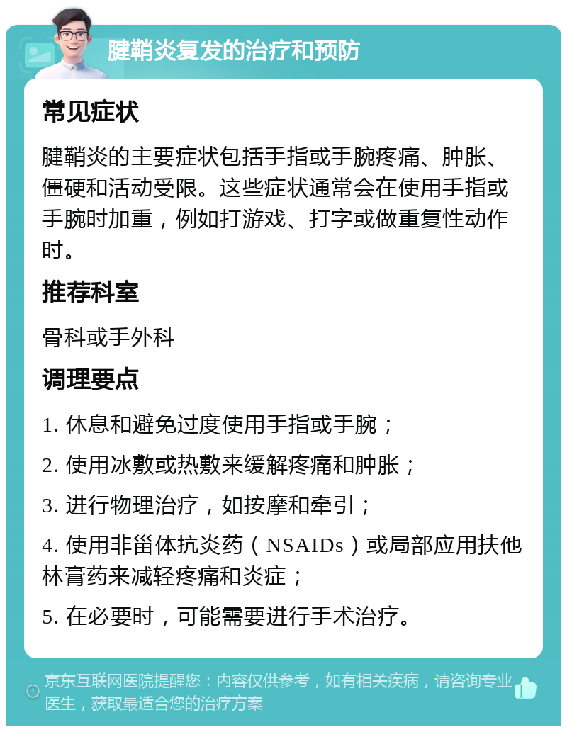 腱鞘炎复发的治疗和预防 常见症状 腱鞘炎的主要症状包括手指或手腕疼痛、肿胀、僵硬和活动受限。这些症状通常会在使用手指或手腕时加重，例如打游戏、打字或做重复性动作时。 推荐科室 骨科或手外科 调理要点 1. 休息和避免过度使用手指或手腕； 2. 使用冰敷或热敷来缓解疼痛和肿胀； 3. 进行物理治疗，如按摩和牵引； 4. 使用非甾体抗炎药（NSAIDs）或局部应用扶他林膏药来减轻疼痛和炎症； 5. 在必要时，可能需要进行手术治疗。