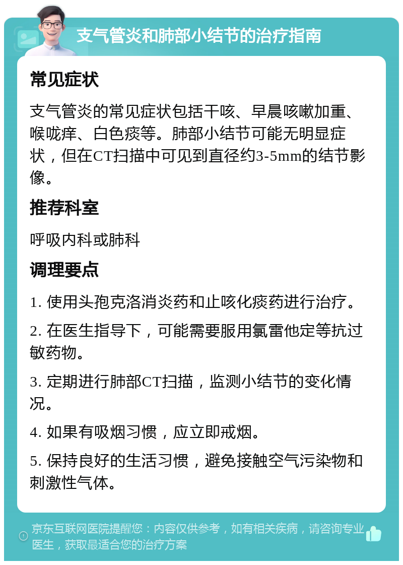 支气管炎和肺部小结节的治疗指南 常见症状 支气管炎的常见症状包括干咳、早晨咳嗽加重、喉咙痒、白色痰等。肺部小结节可能无明显症状，但在CT扫描中可见到直径约3-5mm的结节影像。 推荐科室 呼吸内科或肺科 调理要点 1. 使用头孢克洛消炎药和止咳化痰药进行治疗。 2. 在医生指导下，可能需要服用氯雷他定等抗过敏药物。 3. 定期进行肺部CT扫描，监测小结节的变化情况。 4. 如果有吸烟习惯，应立即戒烟。 5. 保持良好的生活习惯，避免接触空气污染物和刺激性气体。