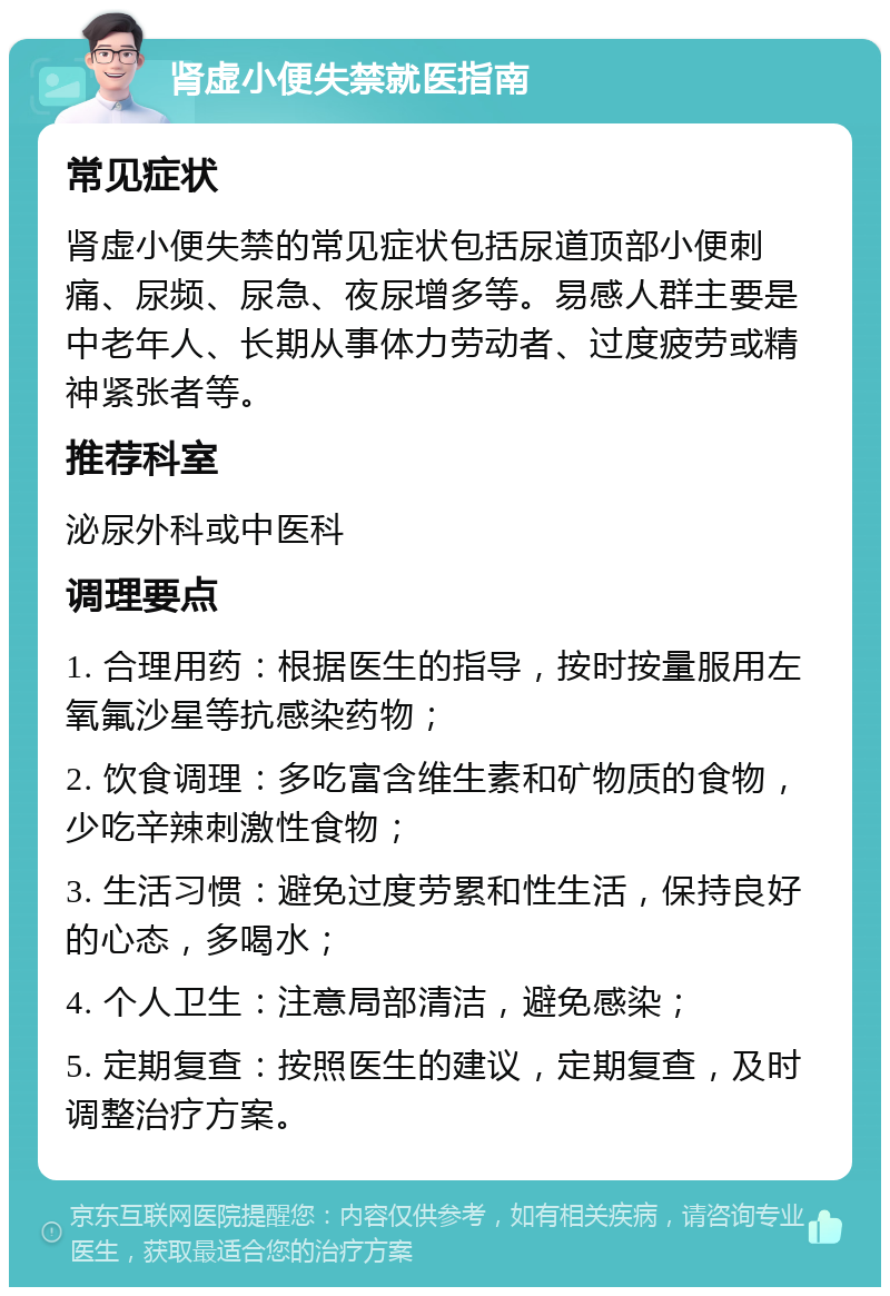 肾虚小便失禁就医指南 常见症状 肾虚小便失禁的常见症状包括尿道顶部小便刺痛、尿频、尿急、夜尿增多等。易感人群主要是中老年人、长期从事体力劳动者、过度疲劳或精神紧张者等。 推荐科室 泌尿外科或中医科 调理要点 1. 合理用药：根据医生的指导，按时按量服用左氧氟沙星等抗感染药物； 2. 饮食调理：多吃富含维生素和矿物质的食物，少吃辛辣刺激性食物； 3. 生活习惯：避免过度劳累和性生活，保持良好的心态，多喝水； 4. 个人卫生：注意局部清洁，避免感染； 5. 定期复查：按照医生的建议，定期复查，及时调整治疗方案。