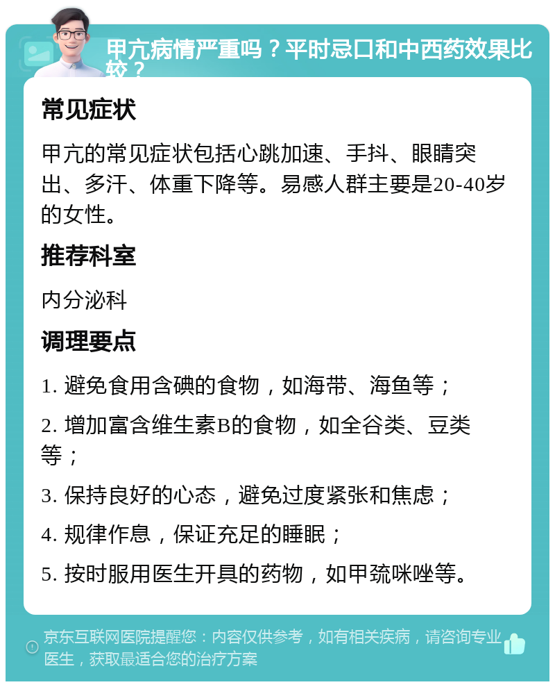 甲亢病情严重吗？平时忌口和中西药效果比较？ 常见症状 甲亢的常见症状包括心跳加速、手抖、眼睛突出、多汗、体重下降等。易感人群主要是20-40岁的女性。 推荐科室 内分泌科 调理要点 1. 避免食用含碘的食物，如海带、海鱼等； 2. 增加富含维生素B的食物，如全谷类、豆类等； 3. 保持良好的心态，避免过度紧张和焦虑； 4. 规律作息，保证充足的睡眠； 5. 按时服用医生开具的药物，如甲巯咪唑等。