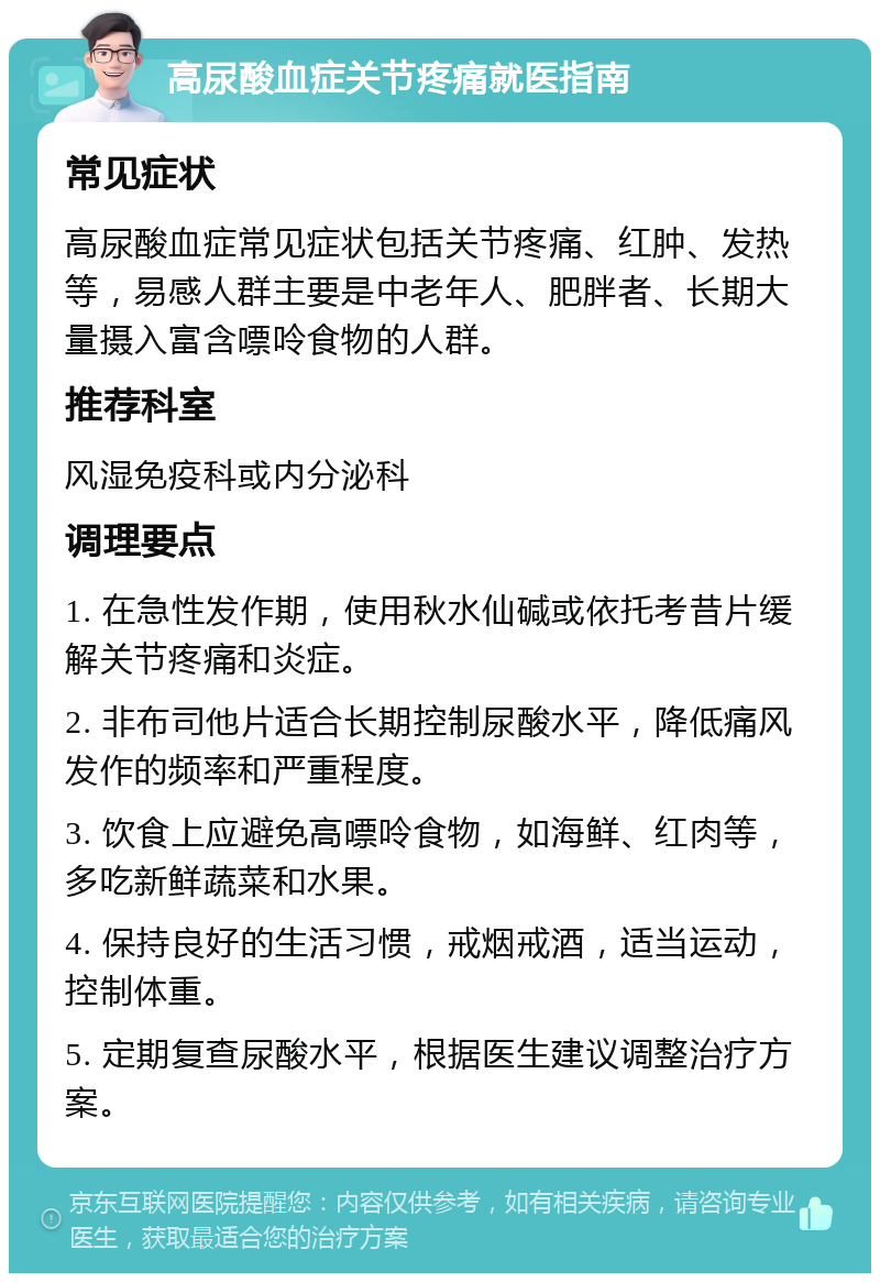 高尿酸血症关节疼痛就医指南 常见症状 高尿酸血症常见症状包括关节疼痛、红肿、发热等，易感人群主要是中老年人、肥胖者、长期大量摄入富含嘌呤食物的人群。 推荐科室 风湿免疫科或内分泌科 调理要点 1. 在急性发作期，使用秋水仙碱或依托考昔片缓解关节疼痛和炎症。 2. 非布司他片适合长期控制尿酸水平，降低痛风发作的频率和严重程度。 3. 饮食上应避免高嘌呤食物，如海鲜、红肉等，多吃新鲜蔬菜和水果。 4. 保持良好的生活习惯，戒烟戒酒，适当运动，控制体重。 5. 定期复查尿酸水平，根据医生建议调整治疗方案。