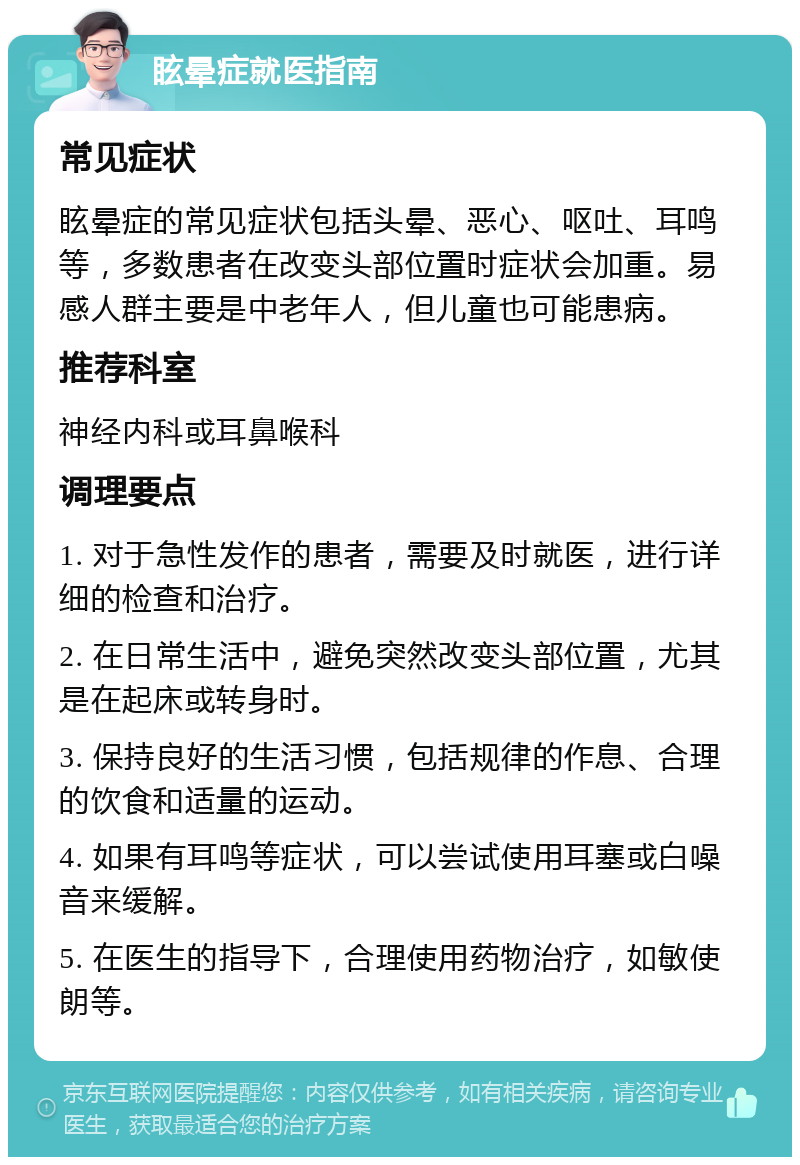 眩晕症就医指南 常见症状 眩晕症的常见症状包括头晕、恶心、呕吐、耳鸣等，多数患者在改变头部位置时症状会加重。易感人群主要是中老年人，但儿童也可能患病。 推荐科室 神经内科或耳鼻喉科 调理要点 1. 对于急性发作的患者，需要及时就医，进行详细的检查和治疗。 2. 在日常生活中，避免突然改变头部位置，尤其是在起床或转身时。 3. 保持良好的生活习惯，包括规律的作息、合理的饮食和适量的运动。 4. 如果有耳鸣等症状，可以尝试使用耳塞或白噪音来缓解。 5. 在医生的指导下，合理使用药物治疗，如敏使朗等。