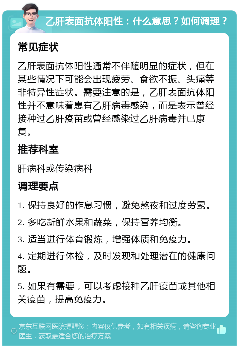 乙肝表面抗体阳性：什么意思？如何调理？ 常见症状 乙肝表面抗体阳性通常不伴随明显的症状，但在某些情况下可能会出现疲劳、食欲不振、头痛等非特异性症状。需要注意的是，乙肝表面抗体阳性并不意味着患有乙肝病毒感染，而是表示曾经接种过乙肝疫苗或曾经感染过乙肝病毒并已康复。 推荐科室 肝病科或传染病科 调理要点 1. 保持良好的作息习惯，避免熬夜和过度劳累。 2. 多吃新鲜水果和蔬菜，保持营养均衡。 3. 适当进行体育锻炼，增强体质和免疫力。 4. 定期进行体检，及时发现和处理潜在的健康问题。 5. 如果有需要，可以考虑接种乙肝疫苗或其他相关疫苗，提高免疫力。