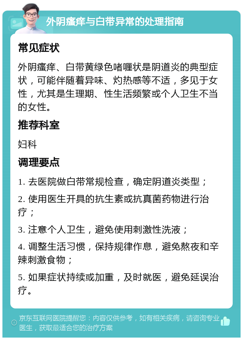 外阴瘙痒与白带异常的处理指南 常见症状 外阴瘙痒、白带黄绿色啫喱状是阴道炎的典型症状，可能伴随着异味、灼热感等不适，多见于女性，尤其是生理期、性生活频繁或个人卫生不当的女性。 推荐科室 妇科 调理要点 1. 去医院做白带常规检查，确定阴道炎类型； 2. 使用医生开具的抗生素或抗真菌药物进行治疗； 3. 注意个人卫生，避免使用刺激性洗液； 4. 调整生活习惯，保持规律作息，避免熬夜和辛辣刺激食物； 5. 如果症状持续或加重，及时就医，避免延误治疗。