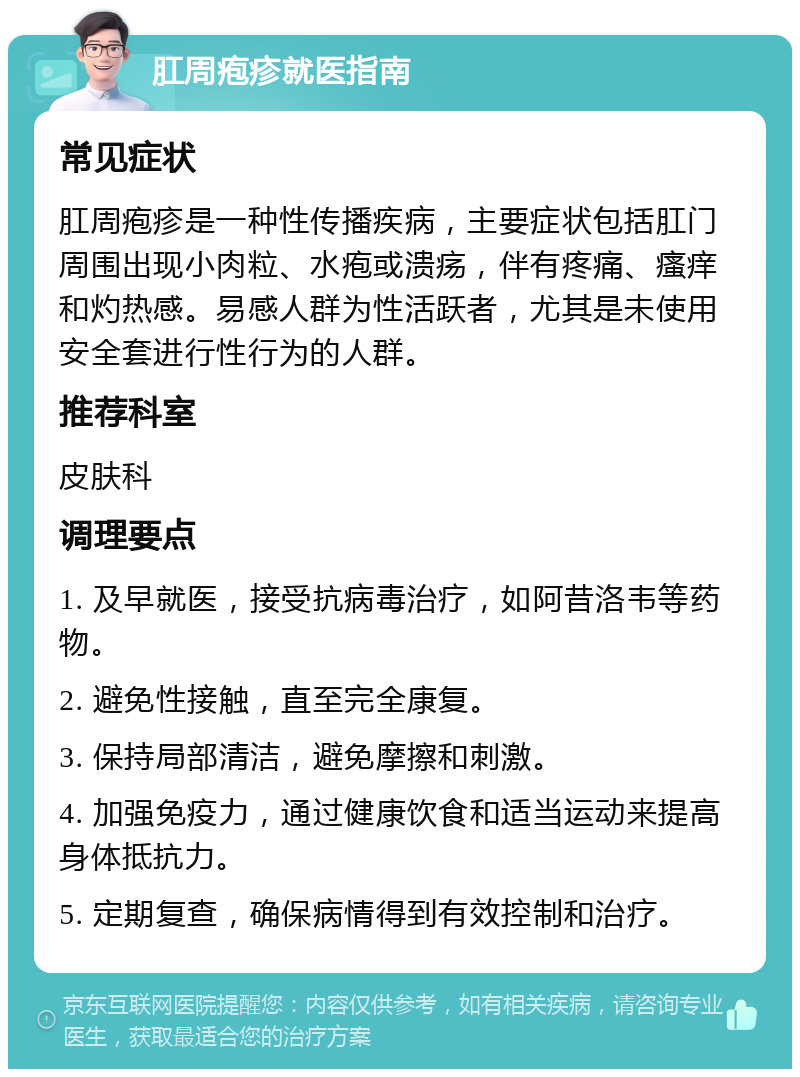 肛周疱疹就医指南 常见症状 肛周疱疹是一种性传播疾病，主要症状包括肛门周围出现小肉粒、水疱或溃疡，伴有疼痛、瘙痒和灼热感。易感人群为性活跃者，尤其是未使用安全套进行性行为的人群。 推荐科室 皮肤科 调理要点 1. 及早就医，接受抗病毒治疗，如阿昔洛韦等药物。 2. 避免性接触，直至完全康复。 3. 保持局部清洁，避免摩擦和刺激。 4. 加强免疫力，通过健康饮食和适当运动来提高身体抵抗力。 5. 定期复查，确保病情得到有效控制和治疗。