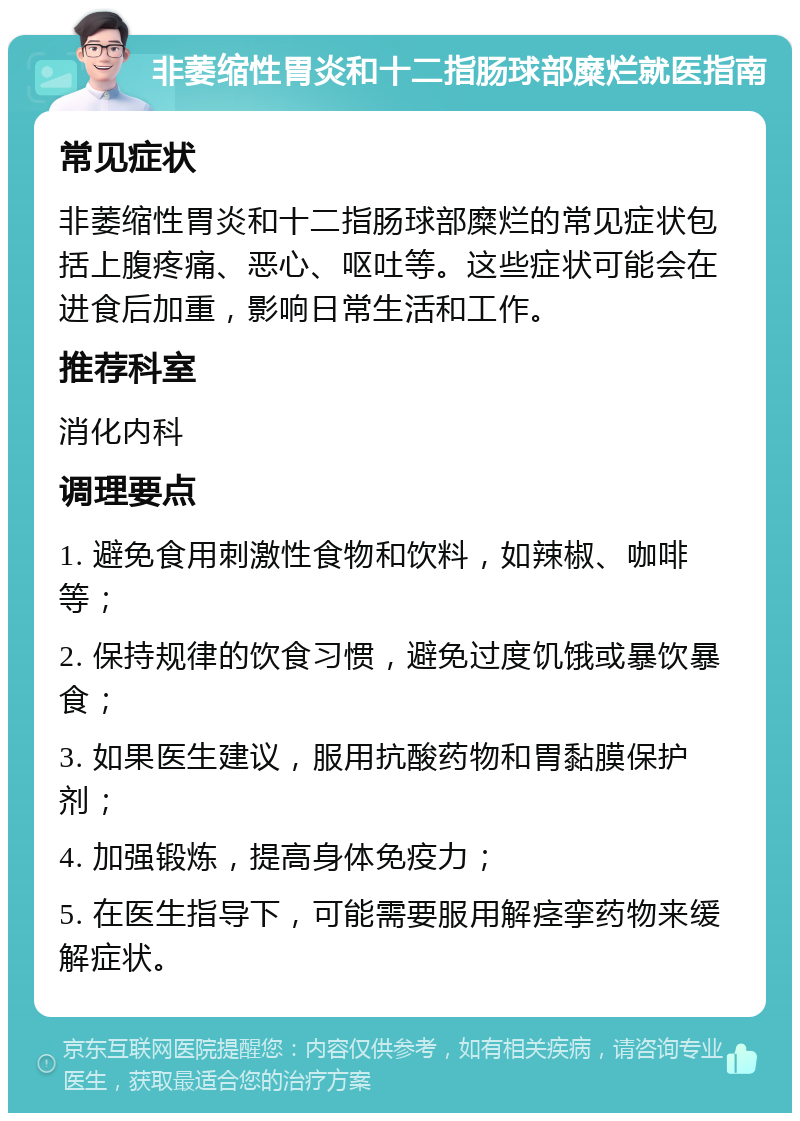 非萎缩性胃炎和十二指肠球部糜烂就医指南 常见症状 非萎缩性胃炎和十二指肠球部糜烂的常见症状包括上腹疼痛、恶心、呕吐等。这些症状可能会在进食后加重，影响日常生活和工作。 推荐科室 消化内科 调理要点 1. 避免食用刺激性食物和饮料，如辣椒、咖啡等； 2. 保持规律的饮食习惯，避免过度饥饿或暴饮暴食； 3. 如果医生建议，服用抗酸药物和胃黏膜保护剂； 4. 加强锻炼，提高身体免疫力； 5. 在医生指导下，可能需要服用解痉挛药物来缓解症状。