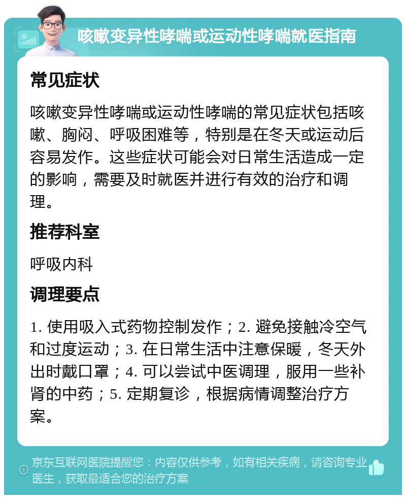 咳嗽变异性哮喘或运动性哮喘就医指南 常见症状 咳嗽变异性哮喘或运动性哮喘的常见症状包括咳嗽、胸闷、呼吸困难等，特别是在冬天或运动后容易发作。这些症状可能会对日常生活造成一定的影响，需要及时就医并进行有效的治疗和调理。 推荐科室 呼吸内科 调理要点 1. 使用吸入式药物控制发作；2. 避免接触冷空气和过度运动；3. 在日常生活中注意保暖，冬天外出时戴口罩；4. 可以尝试中医调理，服用一些补肾的中药；5. 定期复诊，根据病情调整治疗方案。