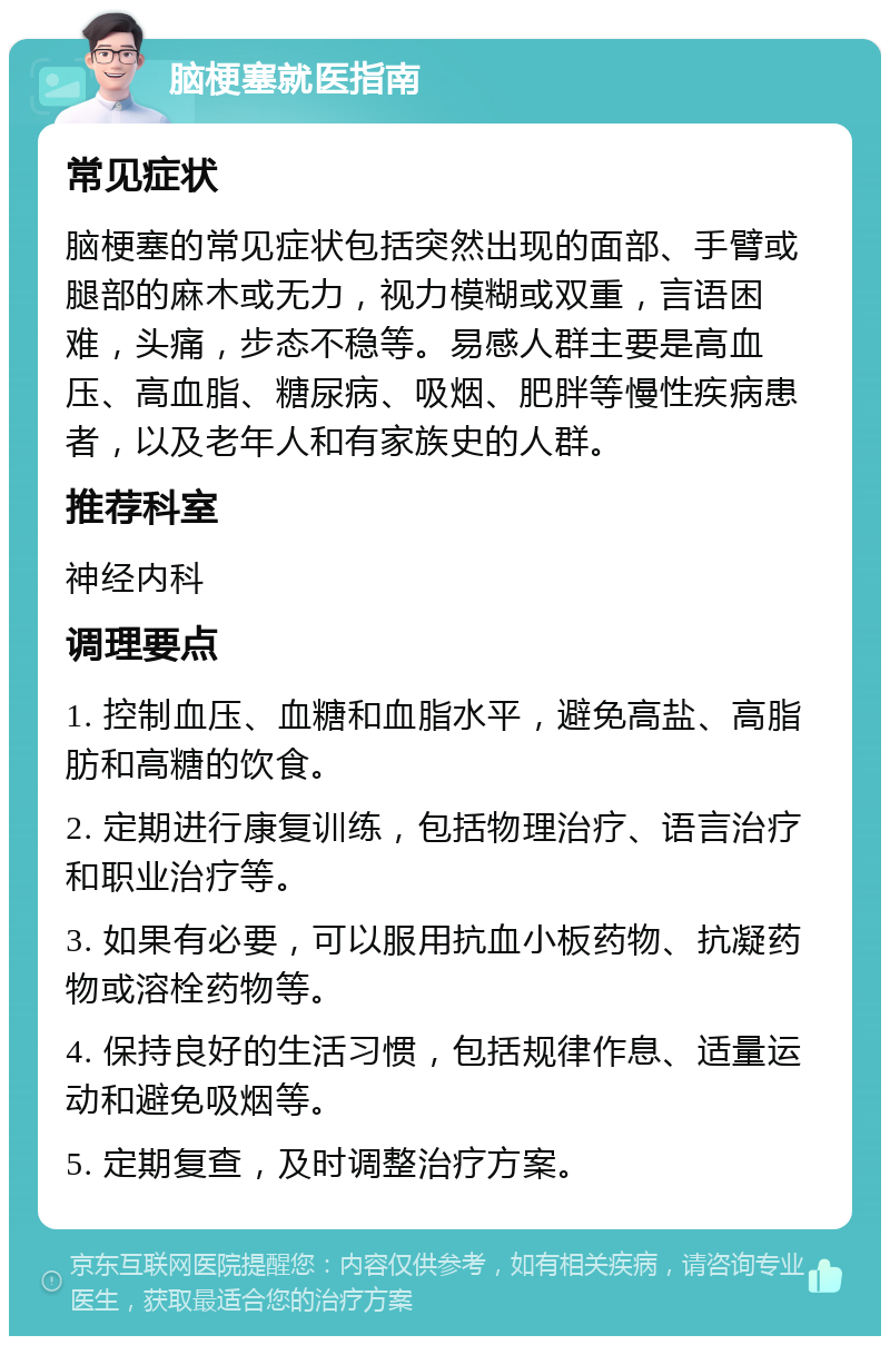 脑梗塞就医指南 常见症状 脑梗塞的常见症状包括突然出现的面部、手臂或腿部的麻木或无力，视力模糊或双重，言语困难，头痛，步态不稳等。易感人群主要是高血压、高血脂、糖尿病、吸烟、肥胖等慢性疾病患者，以及老年人和有家族史的人群。 推荐科室 神经内科 调理要点 1. 控制血压、血糖和血脂水平，避免高盐、高脂肪和高糖的饮食。 2. 定期进行康复训练，包括物理治疗、语言治疗和职业治疗等。 3. 如果有必要，可以服用抗血小板药物、抗凝药物或溶栓药物等。 4. 保持良好的生活习惯，包括规律作息、适量运动和避免吸烟等。 5. 定期复查，及时调整治疗方案。