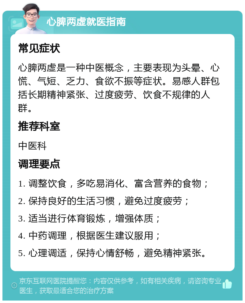 心脾两虚就医指南 常见症状 心脾两虚是一种中医概念，主要表现为头晕、心慌、气短、乏力、食欲不振等症状。易感人群包括长期精神紧张、过度疲劳、饮食不规律的人群。 推荐科室 中医科 调理要点 1. 调整饮食，多吃易消化、富含营养的食物； 2. 保持良好的生活习惯，避免过度疲劳； 3. 适当进行体育锻炼，增强体质； 4. 中药调理，根据医生建议服用； 5. 心理调适，保持心情舒畅，避免精神紧张。