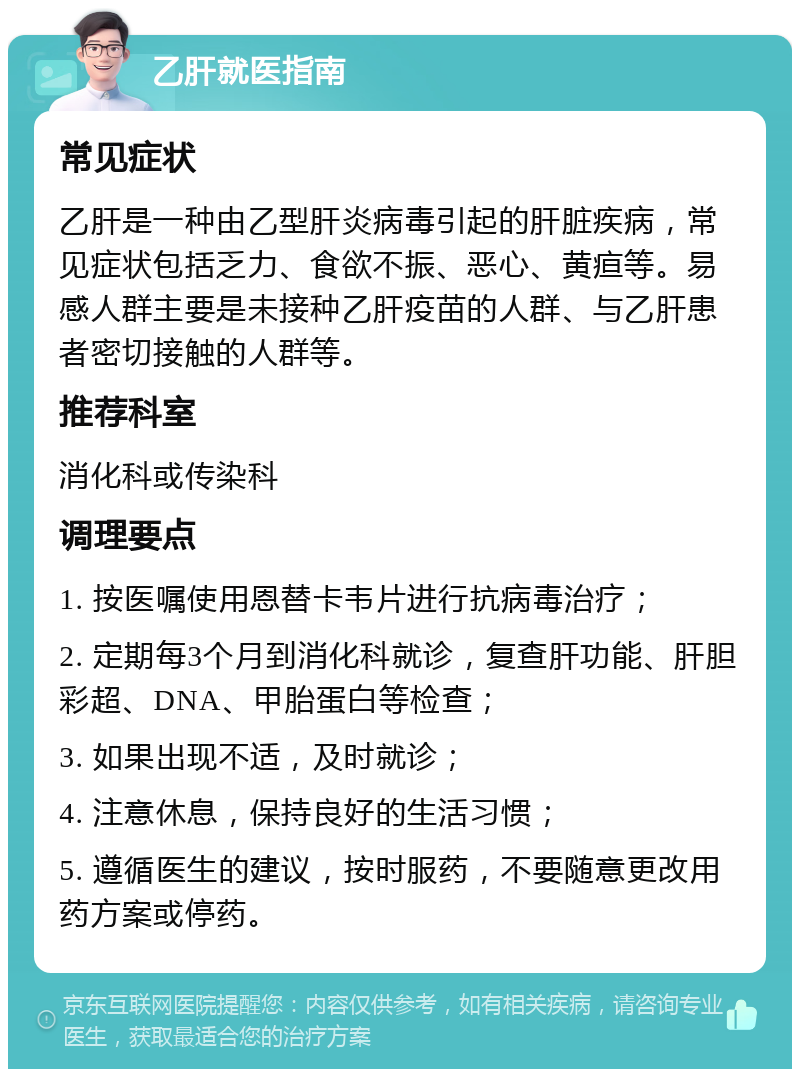 乙肝就医指南 常见症状 乙肝是一种由乙型肝炎病毒引起的肝脏疾病，常见症状包括乏力、食欲不振、恶心、黄疸等。易感人群主要是未接种乙肝疫苗的人群、与乙肝患者密切接触的人群等。 推荐科室 消化科或传染科 调理要点 1. 按医嘱使用恩替卡韦片进行抗病毒治疗； 2. 定期每3个月到消化科就诊，复查肝功能、肝胆彩超、DNA、甲胎蛋白等检查； 3. 如果出现不适，及时就诊； 4. 注意休息，保持良好的生活习惯； 5. 遵循医生的建议，按时服药，不要随意更改用药方案或停药。