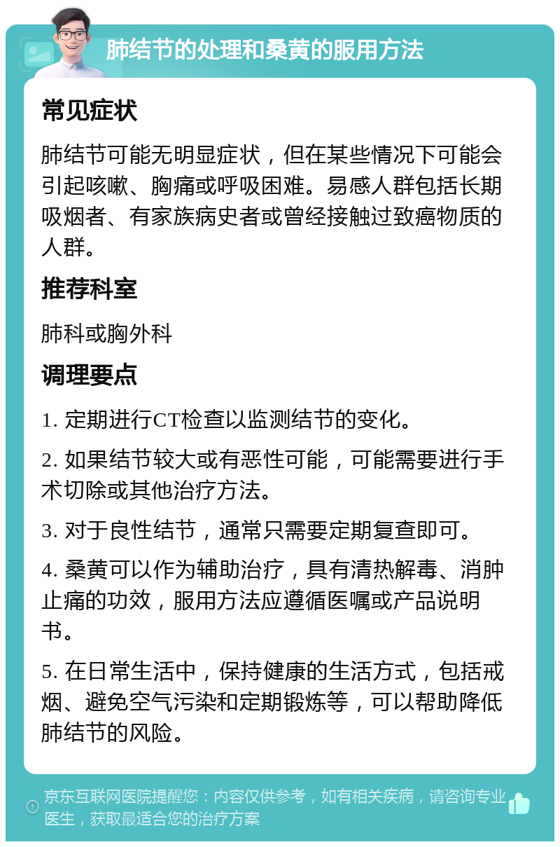 肺结节的处理和桑黄的服用方法 常见症状 肺结节可能无明显症状，但在某些情况下可能会引起咳嗽、胸痛或呼吸困难。易感人群包括长期吸烟者、有家族病史者或曾经接触过致癌物质的人群。 推荐科室 肺科或胸外科 调理要点 1. 定期进行CT检查以监测结节的变化。 2. 如果结节较大或有恶性可能，可能需要进行手术切除或其他治疗方法。 3. 对于良性结节，通常只需要定期复查即可。 4. 桑黄可以作为辅助治疗，具有清热解毒、消肿止痛的功效，服用方法应遵循医嘱或产品说明书。 5. 在日常生活中，保持健康的生活方式，包括戒烟、避免空气污染和定期锻炼等，可以帮助降低肺结节的风险。