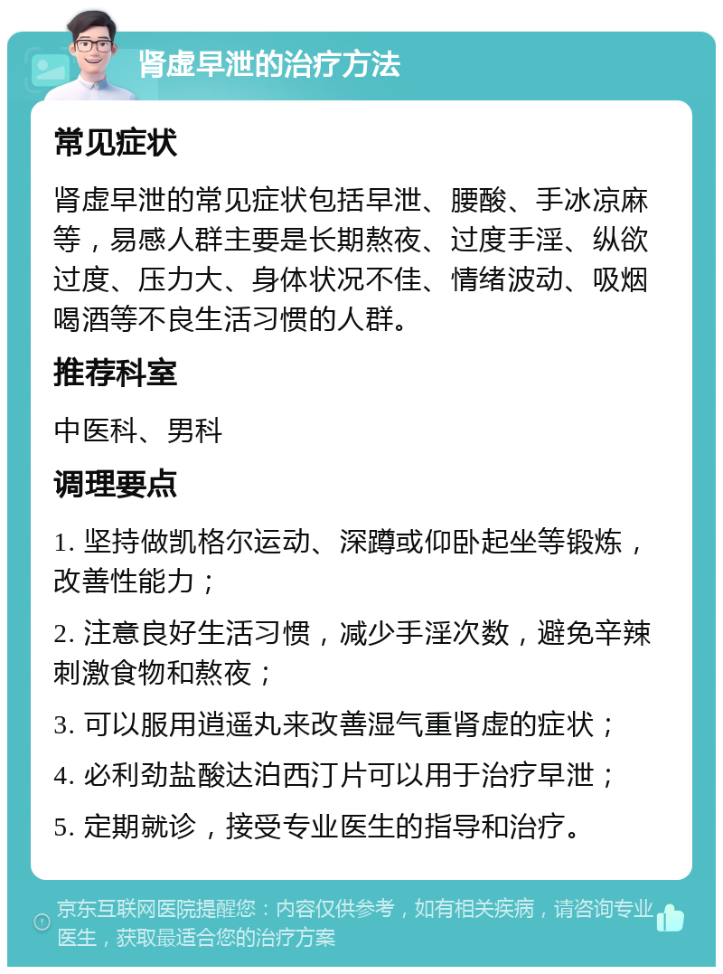 肾虚早泄的治疗方法 常见症状 肾虚早泄的常见症状包括早泄、腰酸、手冰凉麻等，易感人群主要是长期熬夜、过度手淫、纵欲过度、压力大、身体状况不佳、情绪波动、吸烟喝酒等不良生活习惯的人群。 推荐科室 中医科、男科 调理要点 1. 坚持做凯格尔运动、深蹲或仰卧起坐等锻炼，改善性能力； 2. 注意良好生活习惯，减少手淫次数，避免辛辣刺激食物和熬夜； 3. 可以服用逍遥丸来改善湿气重肾虚的症状； 4. 必利劲盐酸达泊西汀片可以用于治疗早泄； 5. 定期就诊，接受专业医生的指导和治疗。