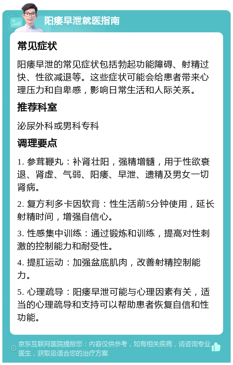 阳痿早泄就医指南 常见症状 阳痿早泄的常见症状包括勃起功能障碍、射精过快、性欲减退等。这些症状可能会给患者带来心理压力和自卑感，影响日常生活和人际关系。 推荐科室 泌尿外科或男科专科 调理要点 1. 参茸鞭丸：补肾壮阳，强精增髓，用于性欲衰退、肾虚、气弱、阳痿、早泄、遗精及男女一切肾病。 2. 复方利多卡因软膏：性生活前5分钟使用，延长射精时间，增强自信心。 3. 性感集中训练：通过锻炼和训练，提高对性刺激的控制能力和耐受性。 4. 提肛运动：加强盆底肌肉，改善射精控制能力。 5. 心理疏导：阳痿早泄可能与心理因素有关，适当的心理疏导和支持可以帮助患者恢复自信和性功能。