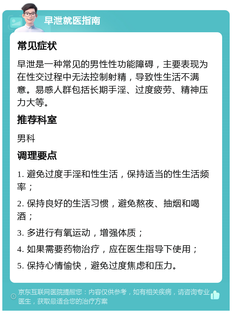 早泄就医指南 常见症状 早泄是一种常见的男性性功能障碍，主要表现为在性交过程中无法控制射精，导致性生活不满意。易感人群包括长期手淫、过度疲劳、精神压力大等。 推荐科室 男科 调理要点 1. 避免过度手淫和性生活，保持适当的性生活频率； 2. 保持良好的生活习惯，避免熬夜、抽烟和喝酒； 3. 多进行有氧运动，增强体质； 4. 如果需要药物治疗，应在医生指导下使用； 5. 保持心情愉快，避免过度焦虑和压力。