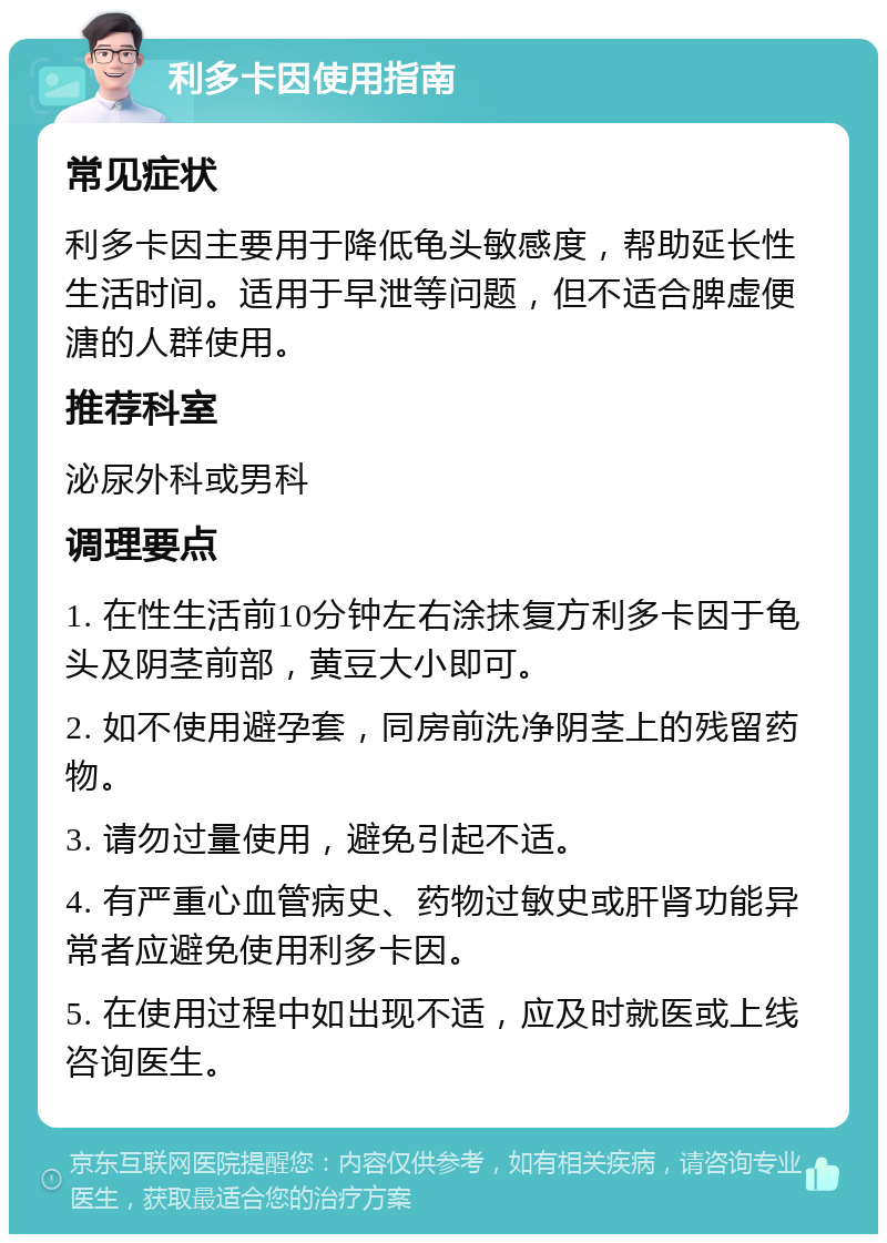 利多卡因使用指南 常见症状 利多卡因主要用于降低龟头敏感度，帮助延长性生活时间。适用于早泄等问题，但不适合脾虚便溏的人群使用。 推荐科室 泌尿外科或男科 调理要点 1. 在性生活前10分钟左右涂抹复方利多卡因于龟头及阴茎前部，黄豆大小即可。 2. 如不使用避孕套，同房前洗净阴茎上的残留药物。 3. 请勿过量使用，避免引起不适。 4. 有严重心血管病史、药物过敏史或肝肾功能异常者应避免使用利多卡因。 5. 在使用过程中如出现不适，应及时就医或上线咨询医生。