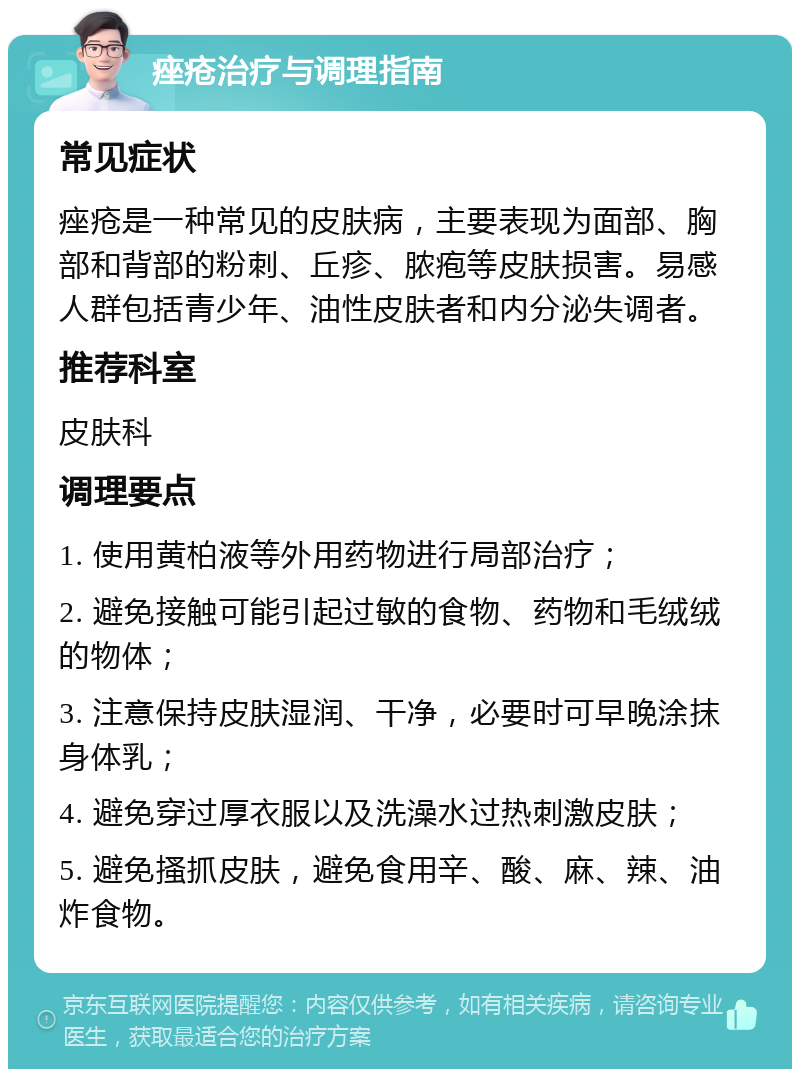 痤疮治疗与调理指南 常见症状 痤疮是一种常见的皮肤病，主要表现为面部、胸部和背部的粉刺、丘疹、脓疱等皮肤损害。易感人群包括青少年、油性皮肤者和内分泌失调者。 推荐科室 皮肤科 调理要点 1. 使用黄柏液等外用药物进行局部治疗； 2. 避免接触可能引起过敏的食物、药物和毛绒绒的物体； 3. 注意保持皮肤湿润、干净，必要时可早晚涂抹身体乳； 4. 避免穿过厚衣服以及洗澡水过热刺激皮肤； 5. 避免搔抓皮肤，避免食用辛、酸、麻、辣、油炸食物。