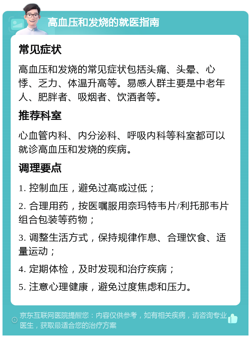 高血压和发烧的就医指南 常见症状 高血压和发烧的常见症状包括头痛、头晕、心悸、乏力、体温升高等。易感人群主要是中老年人、肥胖者、吸烟者、饮酒者等。 推荐科室 心血管内科、内分泌科、呼吸内科等科室都可以就诊高血压和发烧的疾病。 调理要点 1. 控制血压，避免过高或过低； 2. 合理用药，按医嘱服用奈玛特韦片/利托那韦片组合包装等药物； 3. 调整生活方式，保持规律作息、合理饮食、适量运动； 4. 定期体检，及时发现和治疗疾病； 5. 注意心理健康，避免过度焦虑和压力。