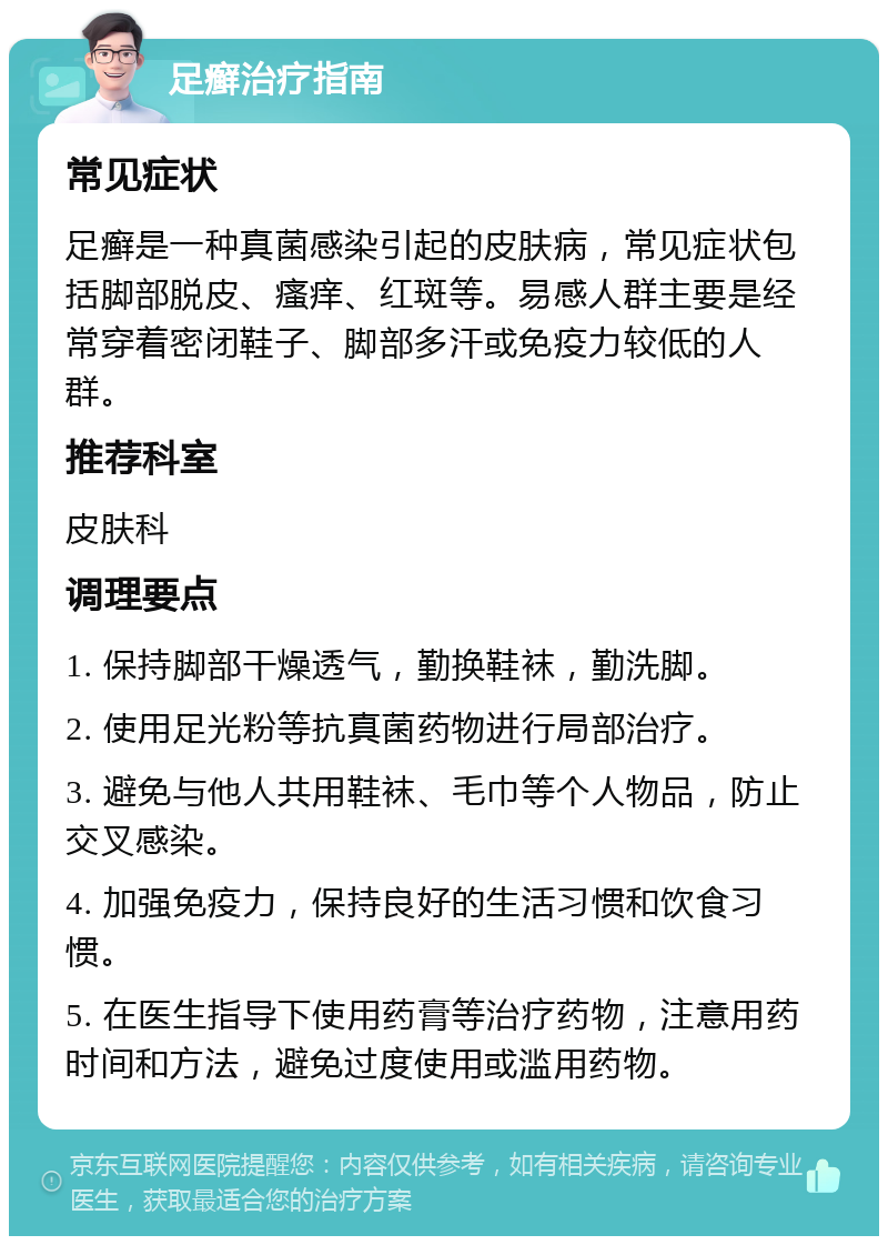 足癣治疗指南 常见症状 足癣是一种真菌感染引起的皮肤病，常见症状包括脚部脱皮、瘙痒、红斑等。易感人群主要是经常穿着密闭鞋子、脚部多汗或免疫力较低的人群。 推荐科室 皮肤科 调理要点 1. 保持脚部干燥透气，勤换鞋袜，勤洗脚。 2. 使用足光粉等抗真菌药物进行局部治疗。 3. 避免与他人共用鞋袜、毛巾等个人物品，防止交叉感染。 4. 加强免疫力，保持良好的生活习惯和饮食习惯。 5. 在医生指导下使用药膏等治疗药物，注意用药时间和方法，避免过度使用或滥用药物。