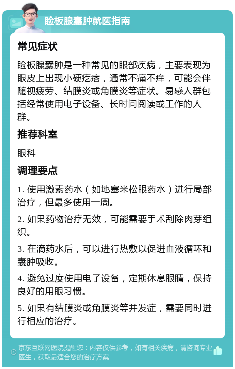 睑板腺囊肿就医指南 常见症状 睑板腺囊肿是一种常见的眼部疾病，主要表现为眼皮上出现小硬疙瘩，通常不痛不痒，可能会伴随视疲劳、结膜炎或角膜炎等症状。易感人群包括经常使用电子设备、长时间阅读或工作的人群。 推荐科室 眼科 调理要点 1. 使用激素药水（如地塞米松眼药水）进行局部治疗，但最多使用一周。 2. 如果药物治疗无效，可能需要手术刮除肉芽组织。 3. 在滴药水后，可以进行热敷以促进血液循环和囊肿吸收。 4. 避免过度使用电子设备，定期休息眼睛，保持良好的用眼习惯。 5. 如果有结膜炎或角膜炎等并发症，需要同时进行相应的治疗。