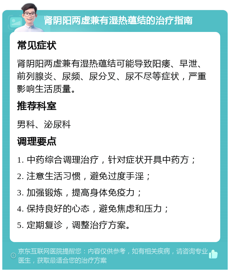 肾阴阳两虚兼有湿热蕴结的治疗指南 常见症状 肾阴阳两虚兼有湿热蕴结可能导致阳痿、早泄、前列腺炎、尿频、尿分叉、尿不尽等症状，严重影响生活质量。 推荐科室 男科、泌尿科 调理要点 1. 中药综合调理治疗，针对症状开具中药方； 2. 注意生活习惯，避免过度手淫； 3. 加强锻炼，提高身体免疫力； 4. 保持良好的心态，避免焦虑和压力； 5. 定期复诊，调整治疗方案。