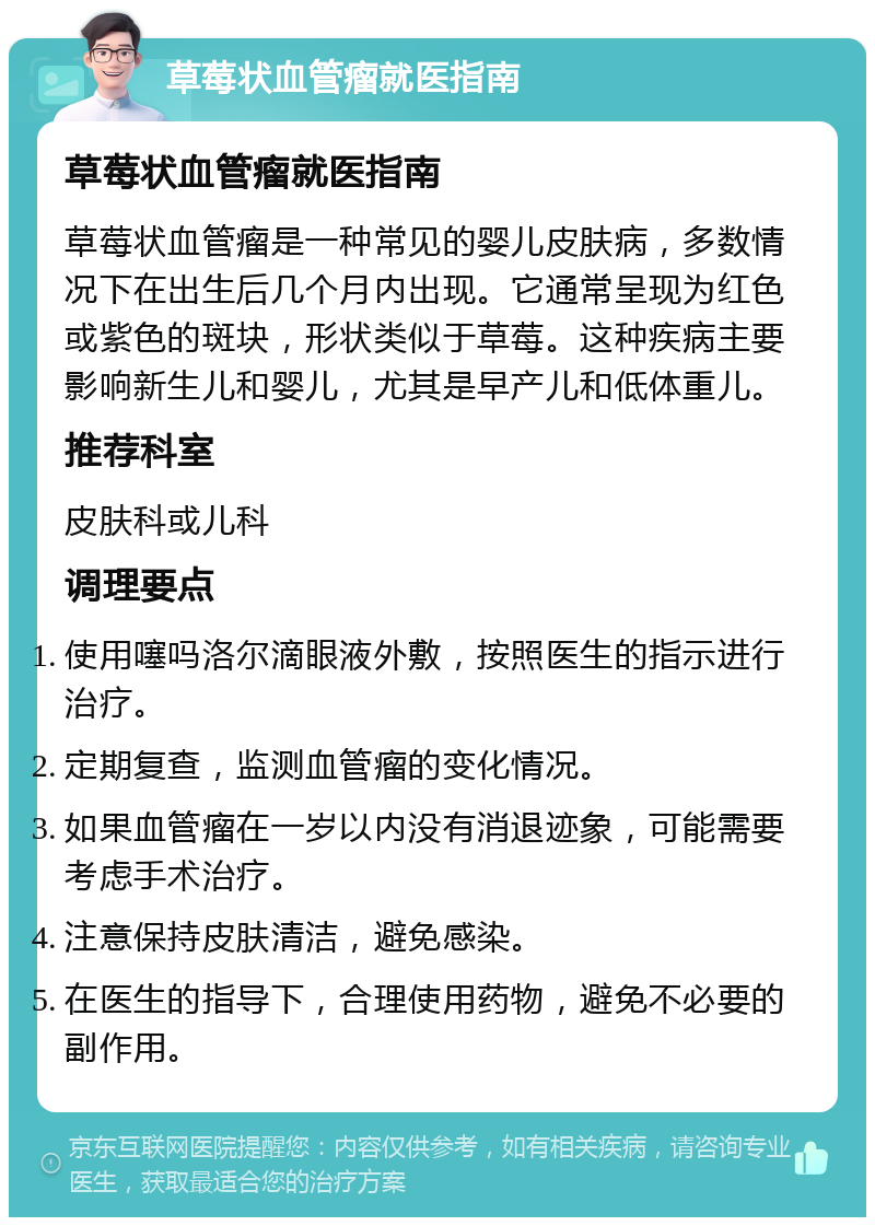 草莓状血管瘤就医指南 草莓状血管瘤就医指南 草莓状血管瘤是一种常见的婴儿皮肤病，多数情况下在出生后几个月内出现。它通常呈现为红色或紫色的斑块，形状类似于草莓。这种疾病主要影响新生儿和婴儿，尤其是早产儿和低体重儿。 推荐科室 皮肤科或儿科 调理要点 使用噻吗洛尔滴眼液外敷，按照医生的指示进行治疗。 定期复查，监测血管瘤的变化情况。 如果血管瘤在一岁以内没有消退迹象，可能需要考虑手术治疗。 注意保持皮肤清洁，避免感染。 在医生的指导下，合理使用药物，避免不必要的副作用。