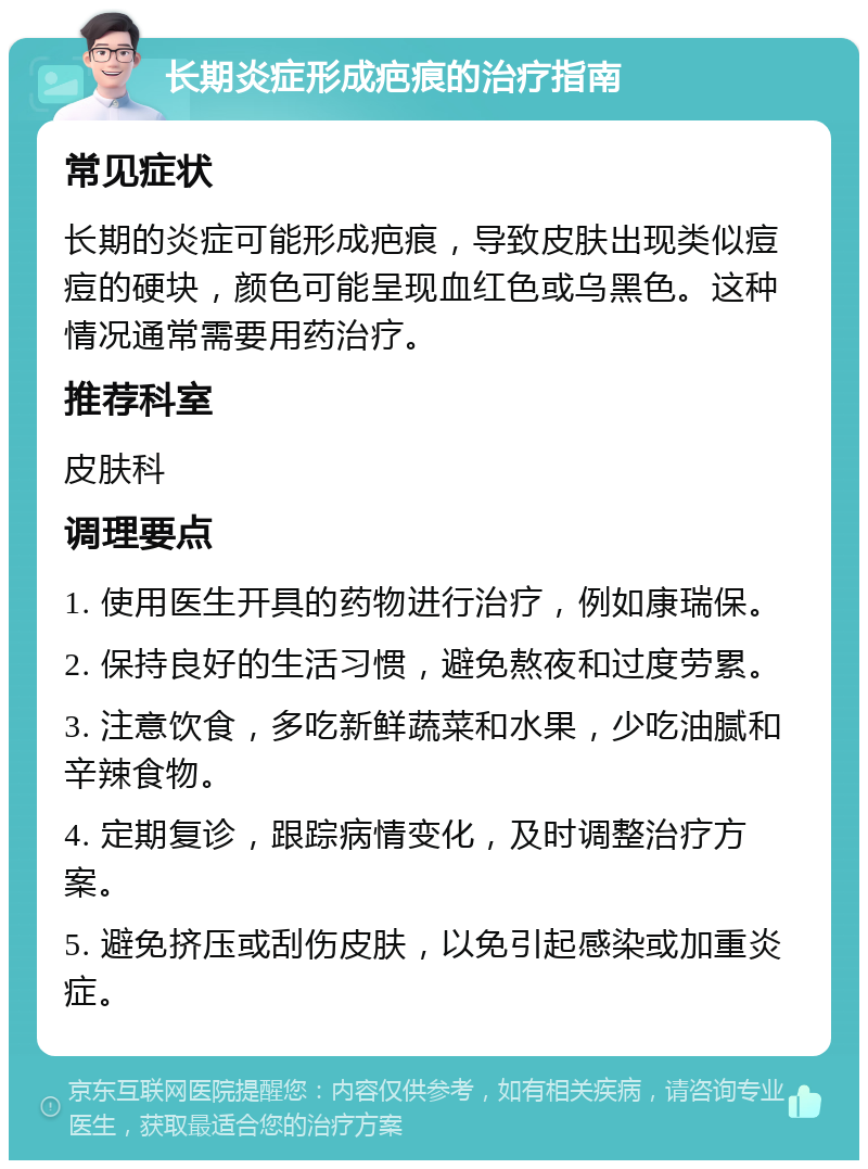 长期炎症形成疤痕的治疗指南 常见症状 长期的炎症可能形成疤痕，导致皮肤出现类似痘痘的硬块，颜色可能呈现血红色或乌黑色。这种情况通常需要用药治疗。 推荐科室 皮肤科 调理要点 1. 使用医生开具的药物进行治疗，例如康瑞保。 2. 保持良好的生活习惯，避免熬夜和过度劳累。 3. 注意饮食，多吃新鲜蔬菜和水果，少吃油腻和辛辣食物。 4. 定期复诊，跟踪病情变化，及时调整治疗方案。 5. 避免挤压或刮伤皮肤，以免引起感染或加重炎症。