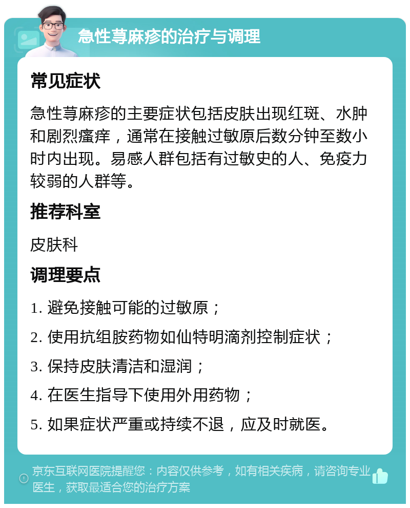 急性荨麻疹的治疗与调理 常见症状 急性荨麻疹的主要症状包括皮肤出现红斑、水肿和剧烈瘙痒，通常在接触过敏原后数分钟至数小时内出现。易感人群包括有过敏史的人、免疫力较弱的人群等。 推荐科室 皮肤科 调理要点 1. 避免接触可能的过敏原； 2. 使用抗组胺药物如仙特明滴剂控制症状； 3. 保持皮肤清洁和湿润； 4. 在医生指导下使用外用药物； 5. 如果症状严重或持续不退，应及时就医。