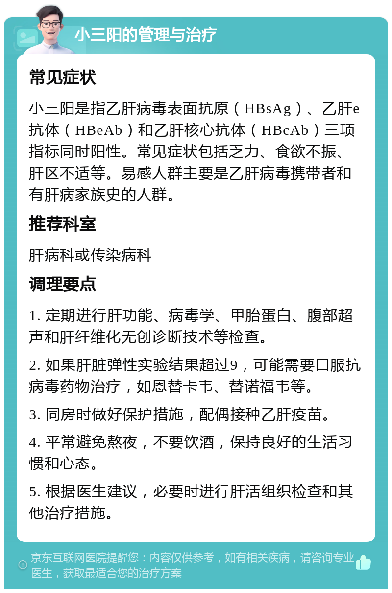 小三阳的管理与治疗 常见症状 小三阳是指乙肝病毒表面抗原（HBsAg）、乙肝e抗体（HBeAb）和乙肝核心抗体（HBcAb）三项指标同时阳性。常见症状包括乏力、食欲不振、肝区不适等。易感人群主要是乙肝病毒携带者和有肝病家族史的人群。 推荐科室 肝病科或传染病科 调理要点 1. 定期进行肝功能、病毒学、甲胎蛋白、腹部超声和肝纤维化无创诊断技术等检查。 2. 如果肝脏弹性实验结果超过9，可能需要口服抗病毒药物治疗，如恩替卡韦、替诺福韦等。 3. 同房时做好保护措施，配偶接种乙肝疫苗。 4. 平常避免熬夜，不要饮酒，保持良好的生活习惯和心态。 5. 根据医生建议，必要时进行肝活组织检查和其他治疗措施。