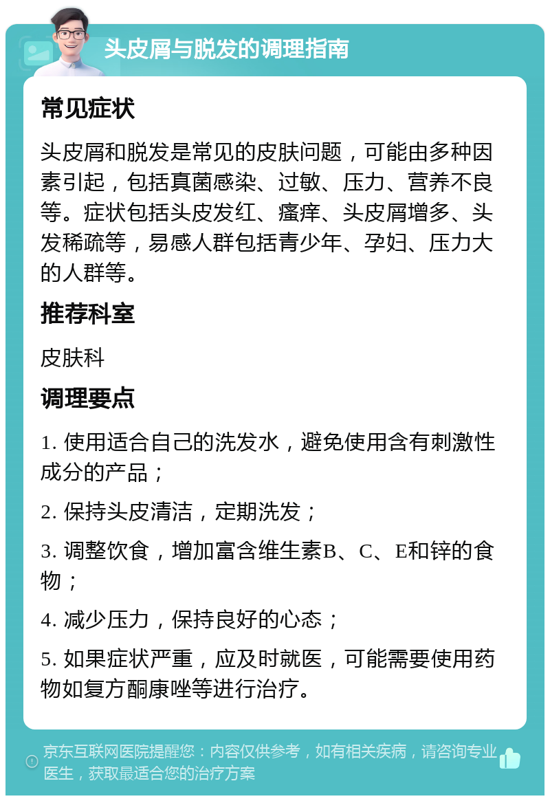 头皮屑与脱发的调理指南 常见症状 头皮屑和脱发是常见的皮肤问题，可能由多种因素引起，包括真菌感染、过敏、压力、营养不良等。症状包括头皮发红、瘙痒、头皮屑增多、头发稀疏等，易感人群包括青少年、孕妇、压力大的人群等。 推荐科室 皮肤科 调理要点 1. 使用适合自己的洗发水，避免使用含有刺激性成分的产品； 2. 保持头皮清洁，定期洗发； 3. 调整饮食，增加富含维生素B、C、E和锌的食物； 4. 减少压力，保持良好的心态； 5. 如果症状严重，应及时就医，可能需要使用药物如复方酮康唑等进行治疗。