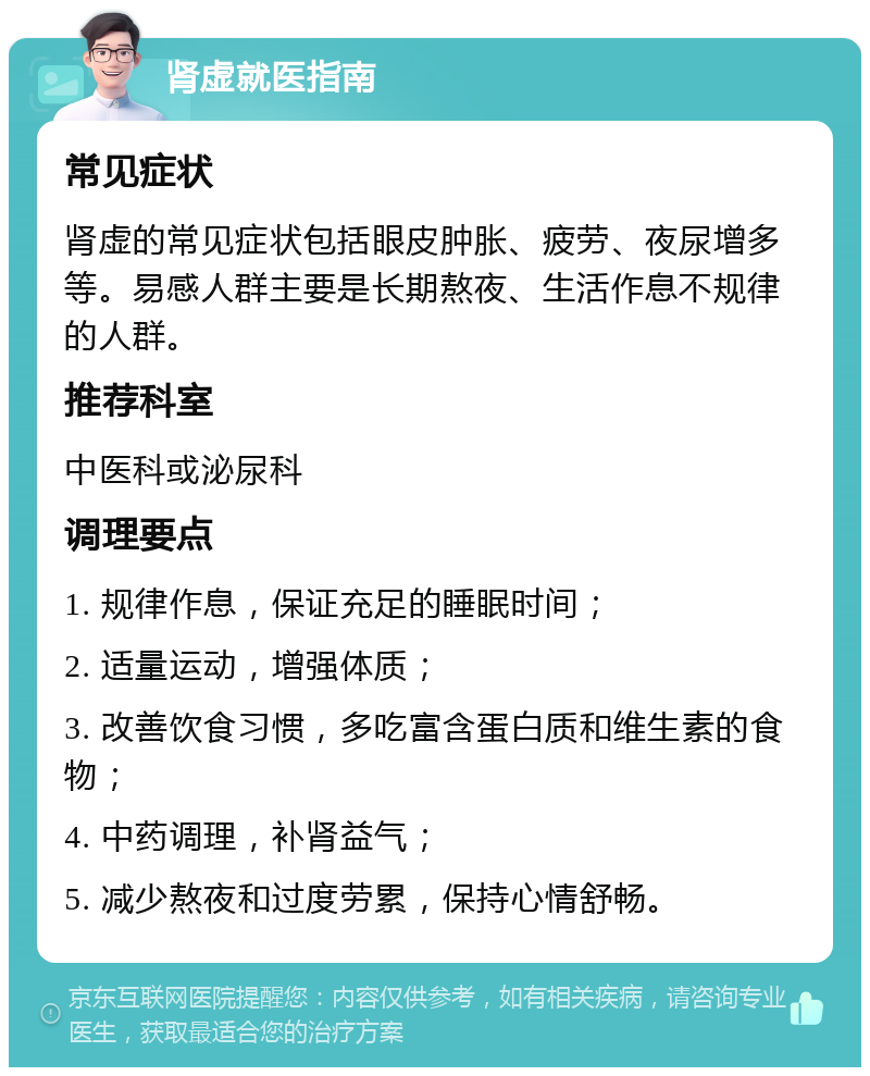 肾虚就医指南 常见症状 肾虚的常见症状包括眼皮肿胀、疲劳、夜尿增多等。易感人群主要是长期熬夜、生活作息不规律的人群。 推荐科室 中医科或泌尿科 调理要点 1. 规律作息，保证充足的睡眠时间； 2. 适量运动，增强体质； 3. 改善饮食习惯，多吃富含蛋白质和维生素的食物； 4. 中药调理，补肾益气； 5. 减少熬夜和过度劳累，保持心情舒畅。