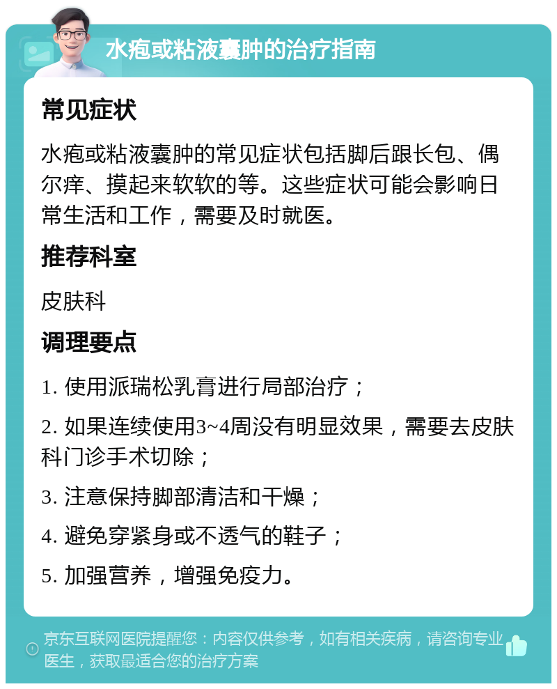 水疱或粘液囊肿的治疗指南 常见症状 水疱或粘液囊肿的常见症状包括脚后跟长包、偶尔痒、摸起来软软的等。这些症状可能会影响日常生活和工作，需要及时就医。 推荐科室 皮肤科 调理要点 1. 使用派瑞松乳膏进行局部治疗； 2. 如果连续使用3~4周没有明显效果，需要去皮肤科门诊手术切除； 3. 注意保持脚部清洁和干燥； 4. 避免穿紧身或不透气的鞋子； 5. 加强营养，增强免疫力。